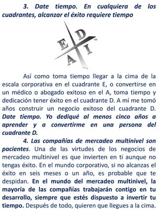 3. Date tiempo. En cualquiera de los
cuadrantes, alcanzar el éxito requiere tiempo
Así como toma tiempo llegar a la cima de la
escala corporativa en el cuadrante E, o convertirse en
un médico o abogado exitoso en el A, toma tiempo y
dedicación tener éxito en el cuadrante D. A mí me tomó
años construir un negocio exitoso del cuadrante D.
Date tiempo. Yo dediqué al menos cinco años a
aprender y a convertirme en una persona del
cuadrante D.
4. Las compañías de mercadeo multinivel son
pacientes. Una de las virtudes de los negocios de
mercadeo multinivel es que invierten en ti aunque no
tengas éxito. En el mundo corporativo, si no alcanzas el
éxito en seis meses o un año, es probable que te
despidan. En el mundo del mercadeo multinivel, la
mayoría de las compañías trabajarán contigo en tu
desarrollo, siempre que estés dispuesto a invertir tu
tiempo. Después de todo, quieren que llegues a la cima.
 