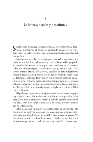 8

           Ladrones, herejes y prostitutas




S   i este relato tiene que ser una especie de libro de hechos, debe-
     mos empezar por el principio: aclarando quién soy en reali-
dad. Para eso, debes recordar que, antes que nada, fui miembro del
Edena Ruh.
    Contrariamente a la creencia popular, no todos los artistas iti-
nerantes son del Ruh. Mi troupe no era un lamentable grupo de
actorzuelos folclóricos de esos que cuentan chistes en las encruci-
jadas por unos peniques o que cantan para ganarse la cena. No-
sotros éramos artistas de la corte, vasallos de lord Greyfallow.
Nuestra llegada a los pueblos era un acontecimiento mayor que
las Fiestas del Solsticio de Invierno y los Juegos del Solsticio de Ve-
rano juntos. Nuestra caravana solía componerse de al menos
ocho carromatos, y de más de dos docenas de artistas: actores y
acróbatas, músicos y prestidigitadores, juglares y bufones. Ellos
eran mi familia.
    Mi padre era mejor actor y mejor músico que cualquiera a quien
hayas visto jamás. Mi madre tenía un don natural para las pala-
bras. Eran ambos atractivos; tenían el cabello castaño oscuro y la
risa fácil. Eran Ruh hasta la médula, y en realidad eso es lo único
que hace falta decir.
    Salvo quizá que mi madre fue noble antes de ser artista. Me
contó que mi padre la engatusó con dulce música y dulces pala-
bras para que abandonara «un terrible y deprimente infierno». Yo
deduje que se refería a Los Tres Cruces, donde una vez fuimos a
visitar a sus parientes cuando yo era muy pequeño. Una sola vez.

                                                                  9
 