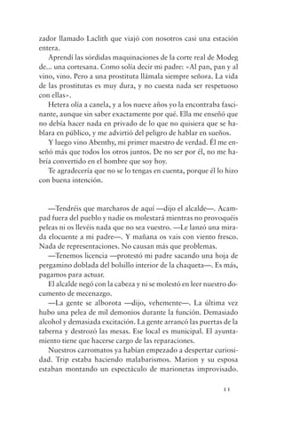 zador llamado Laclith que viajó con nosotros casi una estación
entera.
   Aprendí las sórdidas maquinaciones de la corte real de Modeg
de... una cortesana. Como solía decir mi padre: «Al pan, pan y al
vino, vino. Pero a una prostituta llámala siempre señora. La vida
de las prostitutas es muy dura, y no cuesta nada ser respetuoso
con ellas».
   Hetera olía a canela, y a los nueve años yo la encontraba fasci-
nante, aunque sin saber exactamente por qué. Ella me enseñó que
no debía hacer nada en privado de lo que no quisiera que se ha-
blara en público, y me advirtió del peligro de hablar en sueños.
   Y luego vino Abenthy, mi primer maestro de verdad. Él me en-
señó más que todos los otros juntos. De no ser por él, no me ha-
bría convertido en el hombre que soy hoy.
   Te agradecería que no se lo tengas en cuenta, porque él lo hizo
con buena intención.


   —Tendréis que marcharos de aquí —dijo el alcalde—. Acam-
pad fuera del pueblo y nadie os molestará mientras no provoquéis
peleas ni os llevéis nada que no sea vuestro. —Le lanzó una mira-
da elocuente a mi padre—. Y mañana os vais con viento fresco.
Nada de representaciones. No causan más que problemas.
   —Tenemos licencia —protestó mi padre sacando una hoja de
pergamino doblada del bolsillo interior de la chaqueta—. Es más,
pagamos para actuar.
   El alcalde negó con la cabeza y ni se molestó en leer nuestro do-
cumento de mecenazgo.
   —La gente se alborota —dijo, vehemente—. La última vez
hubo una pelea de mil demonios durante la función. Demasiado
alcohol y demasiada excitación. La gente arrancó las puertas de la
taberna y destrozó las mesas. Ese local es municipal. El ayunta-
miento tiene que hacerse cargo de las reparaciones.
   Nuestros carromatos ya habían empezado a despertar curiosi-
dad. Trip estaba haciendo malabarismos. Marion y su esposa
estaban montando un espectáculo de marionetas improvisado.

                                                              11
 