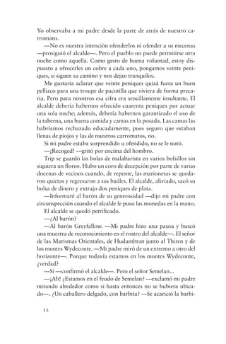Yo observaba a mi padre desde la parte de atrás de nuestro ca-
rromato.
    —No es nuestra intención ofenderlos ni ofender a su mecenas
—prosiguió el alcalde—. Pero el pueblo no puede permitirse otra
noche como aquella. Como gesto de buena voluntad, estoy dis-
puesto a ofrecerles un cobre a cada uno, pongamos veinte peni-
ques, si siguen su camino y nos dejan tranquilos.
    Me gustaría aclarar que veinte peniques quizá fuera un buen
pellizco para una troupe de pacotilla que viviera de forma preca-
ria. Pero para nosotros esa cifra era sencillamente insultante. El
alcalde debería habernos ofrecido cuarenta peniques por actuar
una sola noche; además, debería habernos garantizado el uso de
la taberna, una buena comida y camas en la posada. Las camas las
habríamos rechazado educadamente, pues seguro que estaban
llenas de piojos y las de nuestros carromatos, no.
    Si mi padre estaba sorprendido u ofendido, no se le notó.
    —¡Recoged! —gritó por encima del hombro.
    Trip se guardó las bolas de malabarista en varios bolsillos sin
siquiera un floreo. Hubo un coro de decepción por parte de varias
docenas de vecinos cuando, de repente, las marionetas se queda-
ron quietas y regresaron a sus baúles. El alcalde, aliviado, sacó su
bolsa de dinero y extrajo dos peniques de plata.
    —Informaré al barón de su generosidad —dijo mi padre con
circunspección cuando el alcalde le puso las monedas en la mano.
    El alcalde se quedó petrificado.
    —¿Al barón?
    —Al barón Greyfallow. —Mi padre hizo una pausa y buscó
una muestra de reconocimiento en el rostro del alcalde—. El señor
de las Marismas Orientales, de Hudumbran junto al Thiren y de
los montes Wydeconte. —Mi padre miró de un extremo a otro del
horizonte—. Porque todavía estamos en los montes Wydeconte,
¿verdad?
    —Sí —confirmó el alcalde—. Pero el señor Semelan...
    —¡Ah! ¿Estamos en el feudo de Semelan? —exclamó mi padre
mirando alrededor como si hasta entonces no se hubiera ubica-
do—. ¿Un caballero delgado, con barbita? —Se acarició la barbi-

  12
 