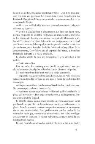 lla con los dedos. El alcalde asintió, perplejo—. Un tipo encanta-
dor, con una voz preciosa. Lo conocimos el año pasado, por las
Fiestas del Solsticio de Invierno, cuando estuvimos alojados en la
mansión del barón.
    —Ah, claro. —El alcalde hizo una pausa elocuente—. ¿Me per-
mite ver su licencia?
    Vi cómo el alcalde leía el documento. Le llevó un buen rato,
porque mi padre no se había molestado en mencionar la mayoría
de los títulos del barón, tales como vizconde de Montrone y se-
ñor de Trelliston. La clave del asunto era la siguiente: era verdad
que Semelan controlaba aquel pequeño pueblo y todas las tierras
circundantes, pero Semelan le debía fidelidad a Greyfallow. Más
concretamente, Greyfallow era el capitán del barco, y Semelan
fregaba la cubierta y le hacía el saludo.
    El alcalde dobló la hoja de pergamino y se la devolvió a mi
padre.
    —Entiendo —dijo.
    Eso fue todo. Recuerdo que me quedé estupefacto al ver que
el alcalde no se disculpaba ni le ofrecía más dinero a mi padre.
    Mi padre también hizo una pausa, y luego continuó:
    —El pueblo está dentro de su jurisdicción, señor. Pero nosotros
actuaremos de todas formas, ya sea aquí o fuera de los límites del
municipio.
    —No pueden utilizar la taberna —dijo el alcalde con firmeza—.
No quiero que vuelvan a destrozarla.
    —Podemos actuar aquí mismo —dijo mi padre señalando la
plaza del mercado—. Hay espacio suficiente, y así la gente no ten-
drá que salir de la ciudad.
    El alcalde vaciló; yo no podía creerlo. A veces, cuando el local
público de un pueblo era demasiado pequeño, actuábamos en la
plaza. Dos de nuestros carromatos podían convertirse en escena-
rio en caso de necesidad. Pero podía contar con los dedos de las
manos las veces que, en mis once años de vida, nos habían obliga-
do a actuar en la plaza. Y nunca habíamos actuado fuera de los
límites de un pueblo.
    Pero al final el alcalde cedió: asintió y le hizo señas a mi padre

                                                                13
 