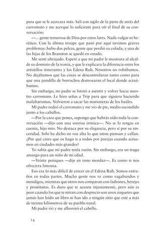 para que se le acercara más. Salí con sigilo de la parte de atrás del
carromato y me acerqué lo suficiente para oír el final de su con-
versación:
   —... gente temerosa de Dios por estos lares. Nada vulgar ni he-
rético. Con la última troupe que pasó por aquí tuvimos graves
problemas: hubo dos peleas, gente que perdió su colada, y una de
las hijas de los Branston se quedó en estado.
   Me sentí ultrajado. Esperé a que mi padre le mostrara al alcal-
de su dominio de la ironía, y que le explicara la diferencia entre los
artistillos itinerantes y los Edena Ruh. Nosotros no robábamos.
No dejábamos que las cosas se descontrolaran tanto como para
que una pandilla de borrachos destrozaran el local donde actuá-
bamos.
   Sin embargo, mi padre se limitó a asentir y volver hacia nues-
tro carromato. Le hizo señas a Trip para que siguiera haciendo
malabarismos. Volvieron a sacar las marionetas de los baúles.
   Mi padre rodeó el carromato y me vio de pie, medio escondido
junto a los caballos.
   —Por la cara que pones, supongo que habrás oído toda la con-
versación —dijo con una sonrisa irónica—. No se lo tengas en
cuenta, hijo mío. No destaca por su elegancia, pero sí por su sin-
ceridad. Solo ha dicho en voz alta lo que otros piensan y callan.
¿Por qué crees que os hago ir a todos por parejas cuando actua-
mos en ciudades más grandes?
   Yo sabía que mi padre tenía razón. Sin embargo, era un trago
amargo para un niño de mi edad.
   —Veinte peniques —dije en tono mordaz—. Es como si nos
ofreciera limosna.
   Eso era lo más difícil de crecer en el Edena Ruh. Somos extra-
ños en todas partes. Mucha gente nos ve como vagabundos y
mendigos, mientras que otros nos comparan con ladrones, herejes
y prostitutas. Es duro que te acusen injustamente, pero aún es
peor cuando los que te miran con desprecio son unos zoquetes que
jamás han leído un libro ni han ido a ningún sitio que esté a más
de treinta kilómetros de su pueblo natal.
   Mi padre rió y me alborotó el cabello.

  14
 