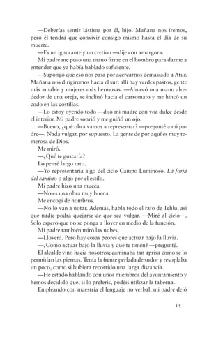 —Deberías sentir lástima por él, hijo. Mañana nos iremos,
pero él tendrá que convivir consigo mismo hasta el día de su
muerte.
    —Es un ignorante y un cretino —dije con amargura.
    Mi padre me puso una mano firme en el hombro para darme a
entender que ya había hablado suficiente.
    —Supongo que eso nos pasa por acercarnos demasiado a Atur.
Mañana nos dirigiremos hacia el sur: allí hay verdes pastos, gente
más amable y mujeres más hermosas. —Ahuecó una mano alre-
dedor de una oreja, se inclinó hacia el carromato y me hincó un
codo en las costillas.
    —Lo estoy oyendo todo —dijo mi madre con voz dulce desde
el interior. Mi padre sonrió y me guiñó un ojo.
    —Bueno, ¿qué obra vamos a representar? —pregunté a mi pa-
dre—. Nada vulgar, por supuesto. La gente de por aquí es muy te-
merosa de Dios.
    Me miró.
    —¿Qué te gustaría?
    Lo pensé largo rato.
    —Yo representaría algo del ciclo Campo Luminoso. La forja
del camino o algo por el estilo.
    Mi padre hizo una mueca.
    —No es una obra muy buena.
    Me encogí de hombros.
    —No lo van a notar. Además, habla todo el rato de Tehlu, así
que nadie podrá quejarse de que sea vulgar. —Miré al cielo—.
Solo espero que no se ponga a llover en medio de la función.
    Mi padre también miró las nubes.
    —Lloverá. Pero hay cosas peores que actuar bajo la lluvia.
    —¿Como actuar bajo la lluvia y que te timen? —pregunté.
    El alcalde vino hacia nosotros; caminaba tan aprisa como se lo
permitían las piernas. Tenía la frente perlada de sudor y resoplaba
un poco, como si hubiera recorrido una larga distancia.
    —He estado hablando con unos miembros del ayuntamiento y
hemos decidido que, si lo preferís, podéis utilizar la taberna.
    Empleando con maestría el lenguaje no verbal, mi padre dejó

                                                             15
 