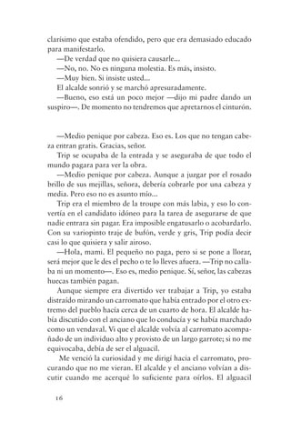 clarísimo que estaba ofendido, pero que era demasiado educado
para manifestarlo.
   —De verdad que no quisiera causarle...
   —No, no. No es ninguna molestia. Es más, insisto.
   —Muy bien. Si insiste usted...
   El alcalde sonrió y se marchó apresuradamente.
   —Bueno, eso está un poco mejor —dijo mi padre dando un
suspiro—. De momento no tendremos que apretarnos el cinturón.


   —Medio penique por cabeza. Eso es. Los que no tengan cabe-
za entran gratis. Gracias, señor.
   Trip se ocupaba de la entrada y se aseguraba de que todo el
mundo pagara para ver la obra.
   —Medio penique por cabeza. Aunque a juzgar por el rosado
brillo de sus mejillas, señora, debería cobrarle por una cabeza y
media. Pero eso no es asunto mío...
   Trip era el miembro de la troupe con más labia, y eso lo con-
vertía en el candidato idóneo para la tarea de asegurarse de que
nadie entrara sin pagar. Era imposible engatusarlo o acobardarlo.
Con su variopinto traje de bufón, verde y gris, Trip podía decir
casi lo que quisiera y salir airoso.
   —Hola, mami. El pequeño no paga, pero si se pone a llorar,
será mejor que le des el pecho o te lo lleves afuera. —Trip no calla-
ba ni un momento—. Eso es, medio penique. Sí, señor, las cabezas
huecas también pagan.
   Aunque siempre era divertido ver trabajar a Trip, yo estaba
distraído mirando un carromato que había entrado por el otro ex-
tremo del pueblo hacía cerca de un cuarto de hora. El alcalde ha-
bía discutido con el anciano que lo conducía y se había marchado
como un vendaval. Vi que el alcalde volvía al carromato acompa-
ñado de un individuo alto y provisto de un largo garrote; si no me
equivocaba, debía de ser el alguacil.
    Me venció la curiosidad y me dirigí hacia el carromato, pro-
curando que no me vieran. El alcalde y el anciano volvían a dis-
cutir cuando me acerqué lo suficiente para oírlos. El alguacil

  16
 