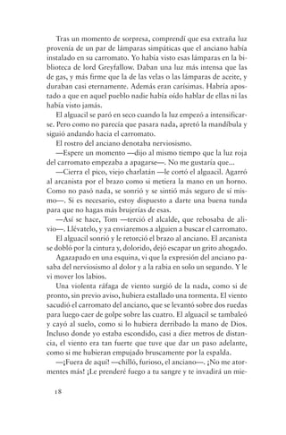 Tras un momento de sorpresa, comprendí que esa extraña luz
provenía de un par de lámparas simpáticas que el anciano había
instalado en su carromato. Yo había visto esas lámparas en la bi-
blioteca de lord Greyfallow. Daban una luz más intensa que las
de gas, y más firme que la de las velas o las lámparas de aceite, y
duraban casi eternamente. Además eran carísimas. Habría apos-
tado a que en aquel pueblo nadie había oído hablar de ellas ni las
había visto jamás.
    El alguacil se paró en seco cuando la luz empezó a intensificar-
se. Pero como no parecía que pasara nada, apretó la mandíbula y
siguió andando hacia el carromato.
    El rostro del anciano denotaba nerviosismo.
    —Espere un momento —dijo al mismo tiempo que la luz roja
del carromato empezaba a apagarse—. No me gustaría que...
    —Cierra el pico, viejo charlatán —le cortó el alguacil. Agarró
al arcanista por el brazo como si metiera la mano en un horno.
Como no pasó nada, se sonrió y se sintió más seguro de sí mis-
mo—. Si es necesario, estoy dispuesto a darte una buena tunda
para que no hagas más brujerías de esas.
    —Así se hace, Tom —terció el alcalde, que rebosaba de ali-
vio—. Llévatelo, y ya enviaremos a alguien a buscar el carromato.
    El alguacil sonrió y le retorció el brazo al anciano. El arcanista
se dobló por la cintura y, dolorido, dejó escapar un grito ahogado.
    Agazapado en una esquina, vi que la expresión del anciano pa-
saba del nerviosismo al dolor y a la rabia en solo un segundo. Y le
vi mover los labios.
    Una violenta ráfaga de viento surgió de la nada, como si de
pronto, sin previo aviso, hubiera estallado una tormenta. El viento
sacudió el carromato del anciano, que se levantó sobre dos ruedas
para luego caer de golpe sobre las cuatro. El alguacil se tambaleó
y cayó al suelo, como si lo hubiera derribado la mano de Dios.
Incluso donde yo estaba escondido, casi a diez metros de distan-
cia, el viento era tan fuerte que tuve que dar un paso adelante,
como si me hubieran empujado bruscamente por la espalda.
    —¡Fuera de aquí! —chilló, furioso, el anciano—. ¡No me ator-
mentes más! ¡Le prenderé fuego a tu sangre y te invadirá un mie-

  18
 