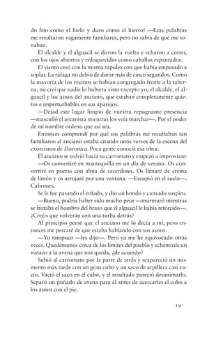 do frío como el hielo y duro como el hierro! —Esas palabras
me resultaron vagamente familiares, pero no sabía de qué me so-
naban.
    El alcalde y el alguacil se dieron la vuelta y echaron a correr,
con los ojos abiertos y enloquecidos como caballos espantados.
    El viento cesó con la misma rapidez con que había empezado a
soplar. La ráfaga no debió de durar más de cinco segundos. Como
la mayoría de los vecinos se habían congregado frente a la taber-
na, no creí que nadie lo hubiera visto excepto yo, el alcalde, el al-
guacil y los asnos del anciano, que estaban completamente quie-
tos e imperturbables en sus aparejos.
    —Dejad este lugar limpio de vuestra repugnante presencia
—masculló el arcanista mientras los veía marchar—. Por el poder
de mi nombre ordeno que así sea.
    Entonces comprendí por qué sus palabras me resultaban tan
familiares: el anciano estaba citando unos versos de la escena del
exorcismo de Daeonica. Poca gente conocía esa obra.
    El anciano se volvió hacia su carromato y empezó a improvisar:
    —Os convertiré en mantequilla en un día de verano. Os con-
vertiré en poetas con alma de sacerdotes. Os llenaré de crema
de limón y os arrojaré por una ventana. —Escupió en el suelo—.
Cabrones.
    Se le fue pasando el enfado, y dio un hondo y cansado suspiro.
    —Bueno, podría haber sido mucho peor —murmuró mientras
se frotaba el hombro del brazo que el alguacil le había retorcido—.
¿Creéis que volverán con una turba detrás?
    Al principio pensé que el anciano me lo decía a mí, pero en-
tonces me percaté de que estaba hablando con sus asnos.
    —Yo tampoco —les dijo—. Pero ya me he equivocado otras
veces. Quedémonos cerca de los límites del pueblo y echémosle un
vistazo a la avena que nos queda, ¿de acuerdo?
    Subió al carromato por la parte de atrás y reapareció un mo-
mento más tarde con un gran cubo y un saco de arpillera casi va-
cío. Vació el saco en el cubo, y el resultado pareció desanimarlo.
Separó un puñado de avena para él antes de acercarles el cubo a
los asnos con el pie.

                                                               19
 