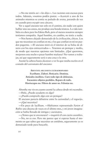 —No me miréis así —les dijo—. Las raciones son escasas para
todos. Además, vosotros podéis pastar. —Acarició a uno de los
animales mientras se comía su puñado de avena, parando de vez
en cuando para escupir una cáscara.
    Ver a aquel anciano tan solo en el camino, sin nadie con quien
hablar sino sus asnos, me produjo una honda tristeza. La vida tam-
bién era dura para los Edena Ruh, pero al menos nosotros siempre
teníamos compañía. Aquel hombre, en cambio, no tenía a nadie.
    —Nos hemos alejado demasiado de la civilización, chicos. Los
que me necesitan no confían en mí, y los que confían en mí no pue-
den pagarme. —El anciano miró en el interior de su bolsa de di-
nero con los ojos entrecerrados—. Tenemos un penique y medio,
de modo que nuestras opciones son limitadas. ¿Qué queremos,
mojarnos esta noche o pasar hambre mañana? No vamos a traba-
jar, así que seguramente será o una cosa o la otra.
    Asomé la cabeza hasta alcanzar a ver lo que estaba escrito en el
costado del carromato del anciano:

              ABENTHY: ARCANISTA EXTRAORDINARIO
             Escribano. Zahorí. Boticario. Dentista.
         Artículos insólitos. Curo todo tipo de dolencias.
          Encuentro objetos perdidos. Reparo de todo.
         Horóscopos no. Filtros de amor no. Felonías no.

   Abenthy me vio en cuanto asomé la cabeza desde mi escondite.
   —Hola. ¿Puedo ayudarte en algo?
   —¿Puedo comprarle algo con un penique?
   El anciano parecía debatirse entre la curiosidad y el regocijo.
   —¿Qué necesitas?
   —Un poco de lacillium. —Habíamos representado Farien el
Rubio una docena de veces en el último mes, y mi joven imagina-
ción se había llenado de intrigas y asesinatos.
   —¿Temes que te envenenen? —inquirió él con cierto asombro.
   —No, no es eso. Pero me parece que si esperas hasta el mo-
mento en que sabes que necesitas un antídoto, seguramente ya es
demasiado tarde para buscarlo.

  20
 