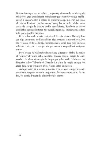 Si esto tiene que ser un relato completo y sincero de mi vida y de
mis actos, creo que debería mencionar que los motivos que me lle-
varon a invitar a Ben a entrar en nuestra troupe no eran del todo
altruistas. Es cierto que los cosméticos y las luces de calidad eran
cosas de las que la troupe podía beneficiarse. También es cierto
que había sentido lástima por aquel anciano al imaginármelo tan
solo por aquellos caminos.
    Pero sobre todo sentía curiosidad. Había visto a Abenthy ha-
cer algo que yo no podía explicar, algo extraño y maravilloso. No
me refiero a lo de las lámparas simpáticas; sabía muy bien que eso
solo era teatro, un truco para impresionar a los pueblerinos igno-
rantes.
    Pero lo que había hecho después era diferente. Había llamado
al viento, y el viento había acudido. Eso era magia, magia de la de
verdad. La clase de magia de la que yo había oído hablar en las
historias sobre Táborlin el Grande. La clase de magia en que no
creía desde que tenía seis años. Ya no sabía qué creer.
    Así que lo invité a unirse a nuestra troupe, con la esperanza de
encontrar respuestas a mis preguntas. Aunque entonces no lo sa-
bía, yo estaba buscando el nombre del viento.




  22
 