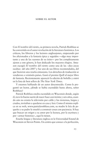 sobre el autor




Con El nombre del viento, su primera novela, Patrick Rothfuss se
ha convertido en el autor revelación de la literatura fantástica. Los
críticos, los libreros y los lectores anglosajones, empezando por
los aficionados a la fantasía épica y seguidos —algo muy impor-
tante y una de las razones de su éxito— por los completamente
ajenos a este género, le han dedicado los mayores elogios. Ama-
zon escogió El nombre del viento como una de las «diez joyas
ocultas» del año 2007 y fue uno de sus libros recomendados, del
que hicieron una reseña entusiasta. Los derechos de traducción se
vendieron a veintiséis países. Ganó el premio Quill al mejor libro
de fantasía. Recientemente apareció la edición de bolsillo y entró
en la lista de best sellers de The New York Times.
    Y estamos hablando de un autor desconocido. Como le pre-
guntó un lector, ¿dónde se había escondido hasta ahora, señor
Rothfuss?
    Patrick Rothfuss estaba escondido en Wisconsin donde, según
él, tuvo la buena suerte de nacer hace casi treinta y seis años, cuan-
do aún no existía la televisión por cable y los inviernos, largos y
crudos, invitaban a quedarse en casa y leer. Como él mismo expli-
ca en su web, www.patrickrothfuss.com, su madre le leía de pe-
queño y su padre le enseñó a construir cosas con paciencia. Si hay
que buscar un origen a su amor por la lectura, por la escritura y
por «armar historias», aquí lo tienen.
    Enseña lengua y literatura inglesa en la Universidad Estatal de
Wisconsin en Steven Points. Un centro que conoce a la perfección,

                                                                23
 