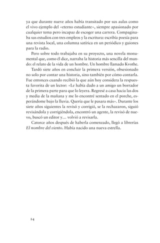ya que durante nueve años había transitado por sus aulas como
el vivo ejemplo del «eterno estudiante», siempre apasionado por
cualquier tema pero incapaz de escoger una carrera. Compagina-
ba sus estudios con tres empleos y la escritura: escribía poesía para
una revista local, una columna satírica en un periódico y guiones
para la radio.
    Pero sobre todo trabajaba en su proyecto, una novela monu-
mental que, como él dice, narraba la historia más sencilla del mun-
do: el relato de la vida de un hombre. Un hombre llamado Kvothe.
    Tardó siete años en concluir la primera versión, obsesionado
no solo por contar una historia, sino también por cómo contarla.
Fue entonces cuando recibió la que aún hoy considera la respues-
ta favorita de un lector: «Le había dado a un amigo un borrador
de la primera parte para que lo leyera. Regresé a casa hacia las dos
y media de la mañana y me lo encontré sentado en el porche, es-
perándome bajo la lluvia. Quería que le pasara más». Durante los
siete años siguientes la revisó y corrigió, se la rechazaron, siguió
revisándola y corrigiéndola, encontró un agente, la revisó de nue-
vo, buscó un editor y… volvió a revisarla.
    Catorce años después de haberla comenzado, llegó a librerías
El nombre del viento. Había nacido una nueva estrella.




  24
 