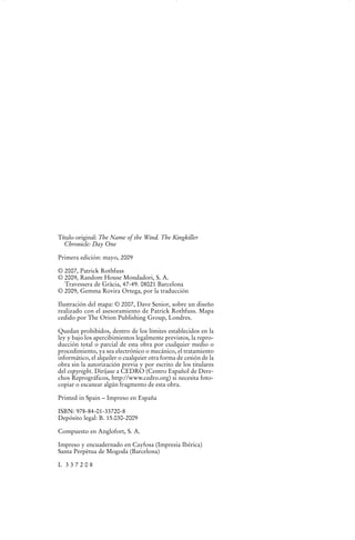 Título original: The Name of the Wind. The Kingkiller
  Chronicle: Day One

Primera edición: mayo, 2009

© 2007, Patrick Rothfuss
© 2009, Random House Mondadori, S. A.
  Travessera de Gràcia, 47-49. 08021 Barcelona
© 2009, Gemma Rovira Ortega, por la traducción

Ilustración del mapa: © 2007, Dave Senior, sobre un diseño
realizado con el asesoramiento de Patrick Rothfuss. Mapa
cedido por The Orion Publishing Group, Londres.

Quedan prohibidos, dentro de los límites establecidos en la
ley y bajo los apercibimientos legalmente previstos, la repro-
ducción total o parcial de esta obra por cualquier medio o
procedimiento, ya sea electrónico o mecánico, el tratamiento
informático, el alquiler o cualquier otra forma de cesión de la
obra sin la autorización previa y por escrito de los titulares
del copyright. Diríjase a CEDRO (Centro Español de Dere-
chos Reprográficos, http://www.cedro.org) si necesita foto-
copiar o escanear algún fragmento de esta obra.

Printed in Spain – Impreso en España

ISBN: 978-84-01-33720-8
Depósito legal: B. 15.030-2009

Compuesto en Anglofort, S. A.

Impreso y encuadernado en Cayfosa (Impresia Ibérica)
Santa Perpètua de Mogoda (Barcelona)

L 337208
 