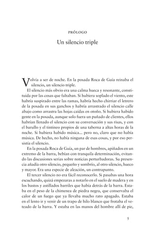 prólogo

                     Un silencio triple




V     olvía a ser de noche. En la posada Roca de Guía reinaba el
       silencio, un silencio triple.
    El silencio más obvio era una calma hueca y resonante, consti-
tuida por las cosas que faltaban. Si hubiera soplado el viento, este
habría suspirado entre las ramas, habría hecho chirriar el letrero
de la posada en sus ganchos y habría arrastrado el silencio calle
abajo como arrastra las hojas caídas en otoño. Si hubiera habido
gente en la posada, aunque solo fuera un puñado de clientes, ellos
habrían llenado el silencio con su conversación y sus risas, y con
el barullo y el tintineo propios de una taberna a altas horas de la
noche. Si hubiera habido música... pero no, claro que no había
música. De hecho, no había ninguna de esas cosas, y por eso per-
sistía el silencio.
    En la posada Roca de Guía, un par de hombres, apiñados en un
extremo de la barra, bebían con tranquila determinación, evitan-
do las discusiones serias sobre noticias perturbadoras. Su presen-
cia añadía otro silencio, pequeño y sombrío, al otro silencio, hueco
y mayor. Era una especie de aleación, un contrapunto.
    El tercer silencio no era fácil reconocerlo. Si pasabas una hora
escuchando, quizá empezaras a notarlo en el suelo de madera y en
los bastos y astillados barriles que había detrás de la barra. Esta-
ba en el peso de la chimenea de piedra negra, que conservaba el
calor de un fuego que ya llevaba mucho rato apagado. Estaba
en el lento ir y venir de un trapo de hilo blanco que frotaba el ve-
teado de la barra. Y estaba en las manos del hombre allí de pie,

                                                                5
 