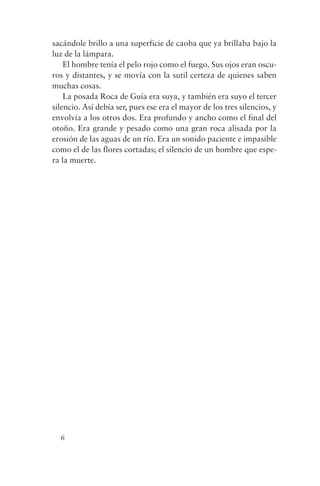 sacándole brillo a una superficie de caoba que ya brillaba bajo la
luz de la lámpara.
    El hombre tenía el pelo rojo como el fuego. Sus ojos eran oscu-
ros y distantes, y se movía con la sutil certeza de quienes saben
muchas cosas.
    La posada Roca de Guía era suya, y también era suyo el tercer
silencio. Así debía ser, pues ese era el mayor de los tres silencios, y
envolvía a los otros dos. Era profundo y ancho como el final del
otoño. Era grande y pesado como una gran roca alisada por la
erosión de las aguas de un río. Era un sonido paciente e impasible
como el de las flores cortadas; el silencio de un hombre que espe-
ra la muerte.




  6
 