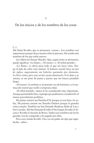 7

  De los inicios y de los nombres de las cosas




[...]
Me llamo Kvothe, que se pronuncia «cuouz». Los nombres son
importantes porque dicen mucho sobre la persona. He tenido más
nombres de los que nadie merece.
    Los Adem me llaman Maedre. Que, según cómo se pronuncie,
puede significar «La llama», «El trueno» o «El árbol partido».
    «La llama» es obvio para todo el que me haya visto. Ten-
go el pelo de color rojo intenso. Si hubiera nacido hace un par
de siglos, seguramente me habrían quemado por demonio.
Lo llevo corto, pero aun así me cuesta dominarlo. Si lo dejo a su
antojo, se me pone de punta y parece que me hayan prendido
fuego.
    «El trueno» lo atribuyo a mi potente voz de barítono y a la ins-
trucción teatral que recibí a temprana edad.
    «El árbol partido» nunca lo he considerado muy importante.
Aunque pensándolo bien, supongo que podríamos considerarlo al
menos parcialmente profético.
    Mi primer mentor me llamaba E’lir porque yo era listo y lo sa-
bía. Mi primera amante me llamaba Dulator porque le gustaba
cómo sonaba. También me han llamado Shadicar, Dedo de Luz y
Seis Cuerdas. Me han llamado Kvothe el Sin Sangre, Kvothe el Ar-
cano y Kvothe el Asesino de Reyes. Todos esos nombres me los he
ganado. Los he comprado y he pagado por ellos.
    Pero crecí siendo Kvothe. Una vez mi padre me dijo que signi-
ficaba «saber».

                                                                7
 