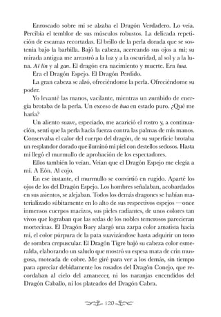 EON O.K.:Maqueta EON 27/04/09 17:58 Página 120




              Enroscado sobre mí se alzaba el Dragón Verdadero. Lo veía.
          Percibía el temblor de sus músculos robustos. La delicada repeti-
          ción de escamas recortadas. El brillo de la perla dorada que se sos-
          tenía bajo la barbilla. Bajó la cabeza, acercando sus ojos a mí; su
          mirada antigua me arrastró a la luz y a la oscuridad, al sol y a la lu-
          na. A l lin y al gan. El dragón era nacimiento y muerte. Era hua.
              Era el Dragón Espejo. El Dragón Perdido.
              La gran cabeza se alzó, ofreciéndome la perla. Ofreciéndome su
          poder.
              Yo levanté las manos, vacilante, mientras un zumbido de ener-
          gía brotaba de la perla. Un exceso de hua en estado puro. ¿Qué me
          haría?
              Un aliento suave, especiado, me acarició el rostro y, a continua-
          ción, sentí que la perla hacía fuerza contra las palmas de mis manos.
          Conservaba el calor del cuerpo del dragón, de su superficie brotaba
          un resplandor dorado que iluminó mi piel con destellos sedosos. Hasta
          mí llegó el murmullo de aprobación de los espectadores.
              Ellos también lo veían. Veían que el Dragón Espejo me elegía a
          mí. A Eón. Al cojo.
              En ese instante, el murmullo se convirtió en rugido. Aparté los
          ojos de los del Dragón Espejo. Los hombres señalaban, acobardados
          en sus asientos, se alejaban. Todos los demás dragones se habían ma-
          terializado súbitamente en lo alto de sus respectivos espejos —once
          inmensos cuerpos macizos, sus pieles radiantes, de unos colores tan
          vivos que lograban que las sedas de los nobles temerosos parecieran
          mortecinas. El Dragón Buey alargó una zarpa color amatista hacia
          mí, el color púrpura de la pata suavizándose hasta adquirir un tono
          de sombra crepuscular. El Dragón Tigre bajó su cabeza color esme-
          ralda, elaborando un saludo que mostró su espesa mata de crin mus-
          gosa, moteada de cobre. Me giré para ver a los demás, sin tiempo
          para apreciar debidamente los rosados del Dragón Conejo, que re-
          cordaban al cielo del amanecer, ni los naranjas encendidos del
          Dragón Caballo, ni los plateados del Dragón Cabra.


                                                 120
 