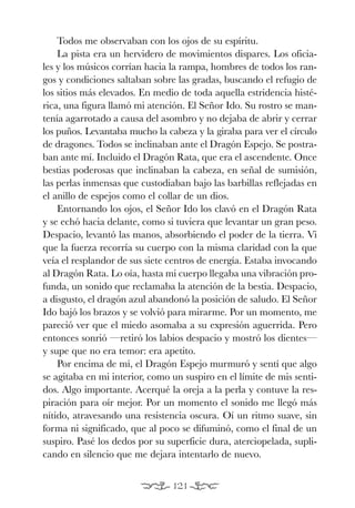 EON O.K.:Maqueta EON 27/04/09 17:58 Página 121




               Todos me observaban con los ojos de su espíritu.
               La pista era un hervidero de movimientos dispares. Los oficia-
           les y los músicos corrían hacia la rampa, hombres de todos los ran-
           gos y condiciones saltaban sobre las gradas, buscando el refugio de
           los sitios más elevados. En medio de toda aquella estridencia histé-
           rica, una figura llamó mi atención. El Señor Ido. Su rostro se man-
           tenía agarrotado a causa del asombro y no dejaba de abrir y cerrar
           los puños. Levantaba mucho la cabeza y la giraba para ver el círculo
           de dragones. Todos se inclinaban ante el Dragón Espejo. Se postra-
           ban ante mí. Incluido el Dragón Rata, que era el ascendente. Once
           bestias poderosas que inclinaban la cabeza, en señal de sumisión,
           las perlas inmensas que custodiaban bajo las barbillas reflejadas en
           el anillo de espejos como el collar de un dios.
               Entornando los ojos, el Señor Ido los clavó en el Dragón Rata
           y se echó hacia delante, como si tuviera que levantar un gran peso.
           Despacio, levantó las manos, absorbiendo el poder de la tierra. Vi
           que la fuerza recorría su cuerpo con la misma claridad con la que
           veía el resplandor de sus siete centros de energía. Estaba invocando
           al Dragón Rata. Lo oía, hasta mi cuerpo llegaba una vibración pro-
           funda, un sonido que reclamaba la atención de la bestia. Despacio,
           a disgusto, el dragón azul abandonó la posición de saludo. El Señor
           Ido bajó los brazos y se volvió para mirarme. Por un momento, me
           pareció ver que el miedo asomaba a su expresión aguerrida. Pero
           entonces sonrió —retiró los labios despacio y mostró los dientes—
           y supe que no era temor: era apetito.
               Por encima de mí, el Dragón Espejo murmuró y sentí que algo
           se agitaba en mi interior, como un suspiro en el límite de mis senti-
           dos. Algo importante. Acerqué la oreja a la perla y contuve la res-
           piración para oír mejor. Por un momento el sonido me llegó más
           nítido, atravesando una resistencia oscura. Oí un ritmo suave, sin
           forma ni significado, que al poco se difuminó, como el final de un
           suspiro. Pasé los dedos por su superficie dura, aterciopelada, supli-
           cando en silencio que me dejara intentarlo de nuevo.


                                                 121
 