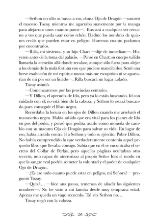 EONA 3ªmaqueta:Maqueta EON 21/02/12 15:23 Página 29




               —Sethon no sólo os busca a vos, dama Ojo de Dragón —susurró
           el maestro Tozay, mientras me agarraba suavemente por la manga
           para alejarnos unos cuantos pasos—. Buscará a cualquier ser cerca-
           no a vos que pueda usar como rehén. Dadme los nombres de quie-
           nes creáis que pueden estar en peligro. Haremos cuanto podamos
           por encontrarlos.
               —Rilla, mi sirvienta, y su hijo Chart —dije de inmediato—. Hu-
           yeron antes de la toma del palacio. —Pensé en Chart; su cuerpo tullido
           llamaría la atención allá donde recalase, aunque sólo fuera para alejar
           a los demás de la mala fortuna con que pudiese mancillarlos. Sentí una
           breve exaltación de mi espíritu: nunca más me escupirían ni se aparta-
           rían de mí por ser un lisiado—. Rilla buscará un lugar aislado.
               Tozay asintió.
               —Comenzaremos por las provincias centrales.
               —Y Dillon, el aprendiz de Ido, pero ya lo estáis buscando. Id con
           cuidado con él; no está bien de la cabeza, y Sethon lo estará buscan-
           do para conseguir el libro negro.
               Recordaba la locura en los ojos de Dillon cuando me arrebató el
           manuscrito negro. Había sabido que era vital para los planes de Ido
           en pos del poder, y pensó que podría usarlo como moneda de cam-
           bio con su maestro Ojo de Dragón para salvar su vida. En lugar de
           eso, había atraído contra él a Sethon y todo su ejército. Pobre Dillon.
           No había comprendido lo que verdaderamente contenía aquel pe-
           queño libro que llevaba consigo. Sabía que en él se encontraba el se-
           creto del Collar de Perlas, pero aquellas páginas ocultaban otro
           secreto, uno capaz de aterrorizar al propio Señor Ido: el modo en
           que la sangre real podría someter la voluntad y el poder de cualquier
           Ojo de Dragón.
               —¿Es eso todo cuanto puede estar en peligro, mi Señora? —pre-
           guntó Tozay.
               —Quizá… —hice una pausa, temerosa de añadir los siguientes
           nombres—. No he visto a mi familia desde muy temprana edad.
           Apenas me queda un vago recuerdo. Tal vez Sethon no…
               Tozay negó con la cabeza.


                                                29
 