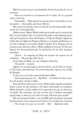 EONA 3ªmaqueta:Maqueta EON 21/02/12 15:23 Página 31




               Miré los rostros tensos a mi alrededor. Sentía la presión de sus es-
           peranzas.
               —Pero eso ocurrió en el momento de la unión. No sé si puedo
           volver a hacerlo.
               —Intentadlo. —Dela apretó las manos hasta convertirlas en sen-
           dos puños—. Intentadlo, por favor. Morirá.
               Me sostuvo la mirada, como si el hecho de desviarla pudiese libe-
           rarme de su desesperación.
               ¿Podía salvar a Ryko? Había dado por sentado que la curación de
           Ido y la mía habían sido el resultado del poder extraordinario gene-
           rado por la primera unión del dragón y el Ojo de Dragón. Quizá no
           había sido así. Quizá la Dragona Espejo y yo siempre podríamos cu-
           rar. Sin embargo, yo no podía dirigir el poder de la dragona. Si nos
           uníamos para intentar salvar a Ryko, podíamos fracasar. O bien po-
           díamos ser descuartizados por la desolación de los diez dragones
           huérfanos.
               —¡Eona! —La angustia de Dela me arrancó de repente de mi
           confusión—. Haced algo. ¡Por favor!
               Cada jadeo de Ryko era una trabajosa vibración.
               —No puedo —susurré.
               ¿Quién era yo para jugar, como los dioses, con la vida y la muer-
           te? No tenía conocimientos. No tenía formación. Apenas era un Ojo
           de Dragón.
               Y aún así, era la única oportunidad para Ryko.
               —Está muriendo por vos —dijo Dela—. Le debéis la vida y el po-
           der. No podéis volverle a fallar.
               Eran palabras duras, pero ciertas. Ryko había seguido protegién-
           dome a pesar de mis mentiras y de haber traicionado su confianza.
           Había luchado y había sufrido en la esperanza de que yo obtuviera
           mi poder. Sin embargo, ¿de qué serviría que él hubiese protegido
           aquel poder, si ahora yo no tenía el coraje suficiente para usarlo?
               Me arremangué la falda y me arrodillé junto al jergón, buscando
           instintivamente más contacto con la tierra y la energía que contenía.
               —No sé qué es lo que va a ocurrir —dije—. Apartaos todos.


                                                31
 