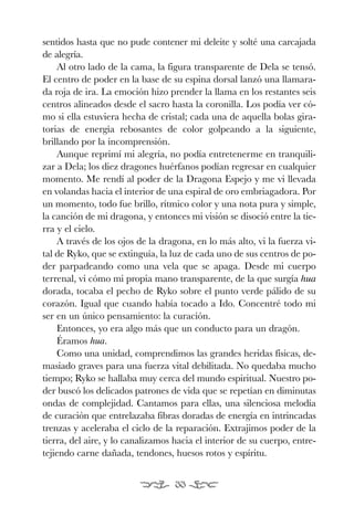 EONA 3ªmaqueta:Maqueta EON 21/02/12 15:23 Página 33




           sentidos hasta que no pude contener mi deleite y solté una carcajada
           de alegría.
               Al otro lado de la cama, la figura transparente de Dela se tensó.
           El centro de poder en la base de su espina dorsal lanzó una llamara-
           da roja de ira. La emoción hizo prender la llama en los restantes seis
           centros alineados desde el sacro hasta la coronilla. Los podía ver có-
           mo si ella estuviera hecha de cristal; cada una de aquella bolas gira-
           torias de energía rebosantes de color golpeando a la siguiente,
           brillando por la incomprensión.
               Aunque reprimí mi alegría, no podía entretenerme en tranquili-
           zar a Dela; los diez dragones huérfanos podían regresar en cualquier
           momento. Me rendí al poder de la Dragona Espejo y me vi llevada
           en volandas hacia el interior de una espiral de oro embriagadora. Por
           un momento, todo fue brillo, rítmico color y una nota pura y simple,
           la canción de mi dragona, y entonces mi visión se disoció entre la tie-
           rra y el cielo.
               A través de los ojos de la dragona, en lo más alto, vi la fuerza vi-
           tal de Ryko, que se extinguía, la luz de cada uno de sus centros de po-
           der parpadeando como una vela que se apaga. Desde mi cuerpo
           terrenal, vi cómo mi propia mano transparente, de la que surgía hua
           dorada, tocaba el pecho de Ryko sobre el punto verde pálido de su
           corazón. Igual que cuando había tocado a Ido. Concentré todo mi
           ser en un único pensamiento: la curación.
               Entonces, yo era algo más que un conducto para un dragón.
               Éramos hua.
               Como una unidad, comprendimos las grandes heridas físicas, de-
           masiado graves para una fuerza vital debilitada. No quedaba mucho
           tiempo; Ryko se hallaba muy cerca del mundo espiritual. Nuestro po-
           der buscó los delicados patrones de vida que se repetían en diminutas
           ondas de complejidad. Cantamos para ellas, una silenciosa melodía
           de curación que entrelazaba fibras doradas de energía en intrincadas
           trenzas y aceleraba el ciclo de la reparación. Extrajimos poder de la
           tierra, del aire, y lo canalizamos hacia el interior de su cuerpo, entre-
           tejiendo carne dañada, tendones, huesos rotos y espíritu.


                                                33
 