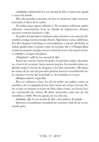EONA 3ªmaqueta:Maqueta EON 21/02/12 15:23 Página 37




               ¡Ayúdame a detenerlos! La voz mental de Ido se hacía más aguda
           a causa del miedo.
               Diez descarnadas canciones de luto se abatieron sobre nosotras,
           buscando el alivio de la unión.
               No había lugar alguno adonde ir. No teníamos suficiente poder,
           suficiente conocimiento. Con un alarido de impotencia, abrimos
           nuestros senderos interiores a Ido.
               Su poder desesperado se abalanzó sobre nosotras y nos atravesó, lle-
           vándose consigo nuestra energía dorada. Quedamos vacías, indefensas.
           Los diez dragones huérfanos se arremolinaron a nuestro alrededor, su
           anhelo giraba sobre sí mismo como un tornado. Ido y el Dragón Rata
           reunieron nuestras energías con un control de acero y las ataron al vien-
           to aullador y al agua estrepitosa.
               ¡Prepárate!, aulló la voz mental de Ido.
               Lanzó un enorme chorro de poder. La presión surgió, abrasado-
           ra, a través de su mente, hacia nuestro interior. La ensordecedora ex-
           plosión rasgó el círculo de dragones y los hizo retroceder. Allí abajo,
           las ruinas de la casa del pescador giraban hacia la oscuridad del cie-
           lo, mientras el resto del acantilado se derrumbaba en el mar.
               ¡Bloquea ahora!, rugió Ido.
               Pero no sabíamos cómo. La ola de poder nos golpeó como un
           martillo y me vi empujada hacia atrás, hacia mi cuerpo terrenal. Pu-
           de ver por un instante el rostro de Dela sobre el mío, sus fuertes bra-
           zos sosteniendo mi cabeza. El dolor atravesaba cada uno de mis
           miembros y chillé. Pero la agonía no era sólo mía.
               Ayúdame, dijo la voz mental de Ido, entre jadeos. No puedo…
               Entonces, la ondulante oscuridad me arrastró y dejé de oír su tor-
           turado grito.




                                                37
 