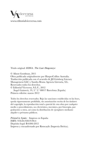 EONA 3ªmaqueta:Maqueta EON 21/02/12 15:23 Página 8




         www.editorialviceversa.com




         Título original: EONA. The Last Dragoneye

         © Alison Goodman, 2011
         Obra publicada originalmente por HarperCollins Australia.
         Traducción publicada con el acuerdo de Jill Grinberg Literary
         Management LLC y Sandra Bruna Agencia Literaria, S.L.
         Reservados todos los derechos.
         © Editorial Viceversa, S.L.U., 2012
            Àngel Guimerà, 19, 3.º 2.ª 08017 Barcelona (España)
         Primera edición: marzo 2012

         Todos los derechos reservados. Bajo las sanciones establecidas en las leyes,
         queda rigurosamente prohibida, sin autorización escrita de los titulares
         del copyright, la reproducción total o parcial de esta obra por cualquier
         medio o procedimiento, sea electrónico, mecánico, por fotocopia, por
         grabación u otros, así como la distribución de ejemplares mediante
         alquiler o préstamo públicos.

         Printed in Spain – Impreso en España
         ISBN: 978-84-92819-90-4
         Depósito legal: B-6406-2012
         Impreso y encuadernado por Rotocayfo (Impresia Ibérica).
 