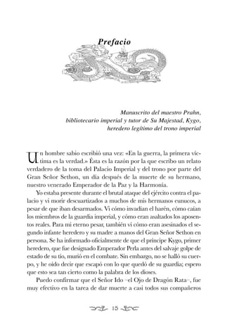 EONA 3ªmaqueta:Maqueta EON 21/02/12 15:23 Página 15




                                          Prefacio




                                                 Manuscrito del maestro Prahn,
                            bibliotecario imperial y tutor de Su Majestad, Kygo,
                                            heredero legítimo del trono imperial



                 n hombre sabio escribió una vez: «En la guerra, la primera víc-
           U     tima es la verdad.» Ésta es la razón por la que escribo un relato
           verdadero de la toma del Palacio Imperial y del trono por parte del
           Gran Señor Sethon, un día después de la muerte de su hermano,
           nuestro venerado Emperador de la Paz y la Harmonía.
               Yo estaba presente durante el brutal ataque del ejército contra el pa-
           lacio y vi morir descuartizados a muchos de mis hermanos eunucos, a
           pesar de que iban desarmados. Vi cómo invadían el harén, cómo caían
           los miembros de la guardia imperial, y cómo eran asaltados los aposen-
           tos reales. Para mi eterno pesar, también vi cómo eran asesinados el se-
           gundo infante heredero y su madre a manos del Gran Señor Sethon en
           persona. Se ha informado oficialmente de que el príncipe Kygo, primer
           heredero, que fue designado Emperador Perla antes del salvaje golpe de
           estado de su tío, murió en el combate. Sin embargo, no se halló su cuer-
           po, y he oído decir que escapó con lo que quedó de su guardia; espero
           que esto sea tan cierto como la palabra de los dioses.
               Puedo confirmar que el Señor Ido –el Ojo de Dragón Rata–, fue
           muy efectivo en la tarea de dar muerte a casi todos sus compañeros


                                                15
 