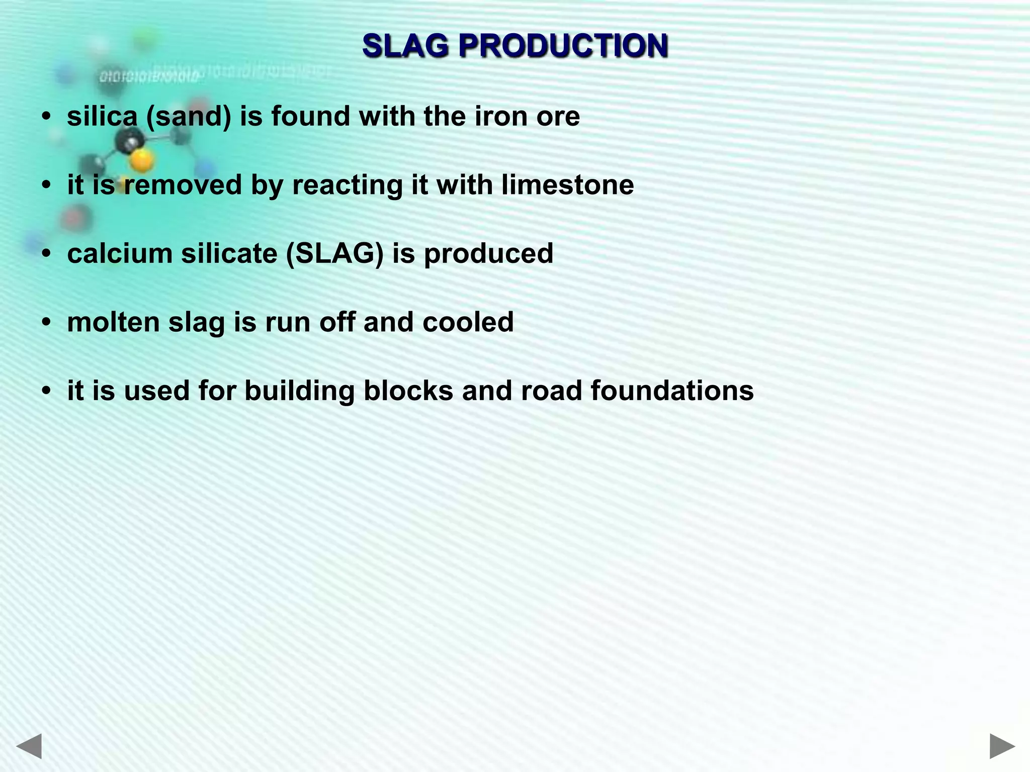 SLAG PRODUCTION

• silica (sand) is found with the iron ore

• it is removed by reacting it with limestone

• calcium silicate (SLAG) is produced

• molten slag is run off and cooled

• it is used for building blocks and road foundations
 