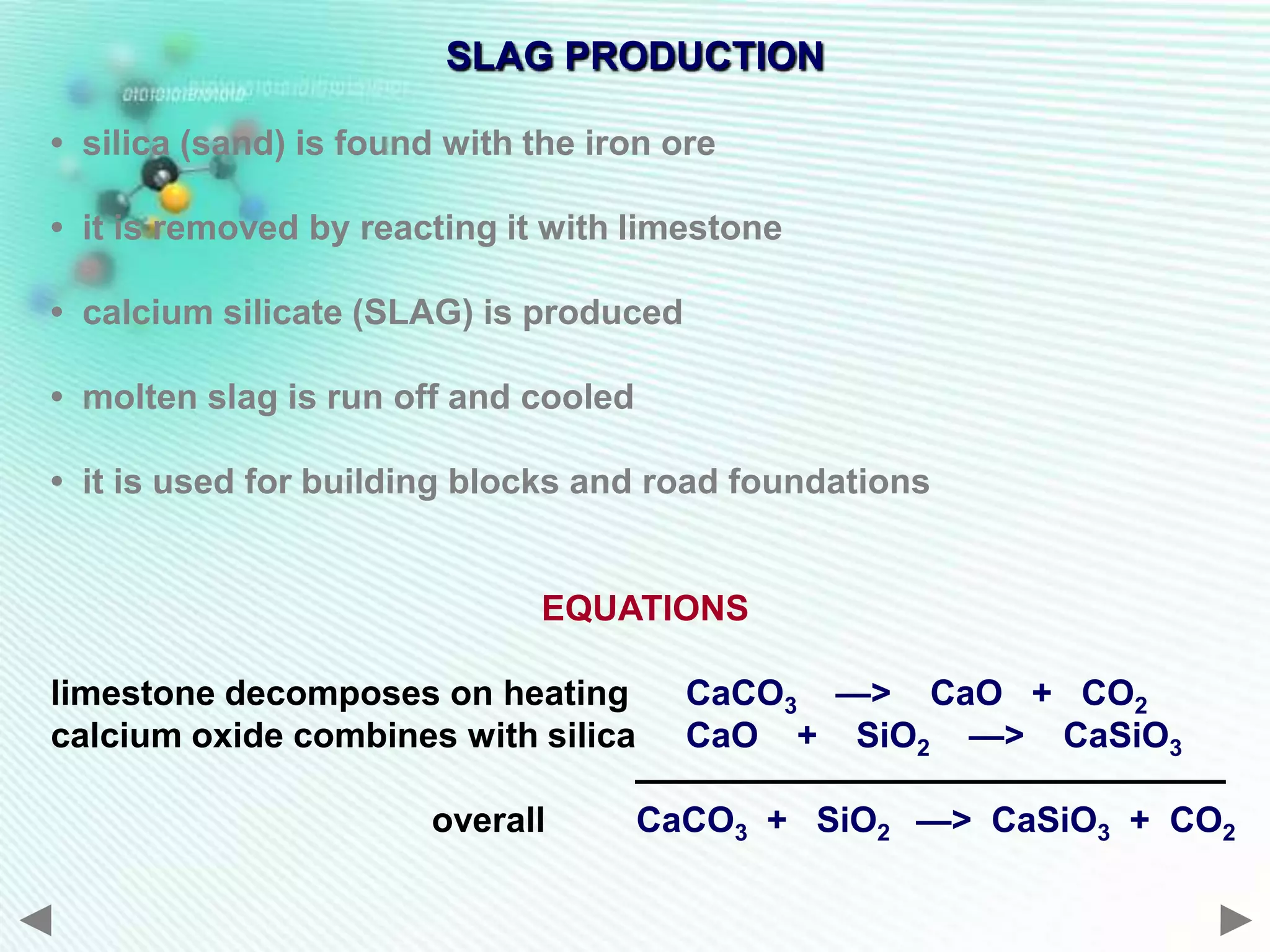SLAG PRODUCTION

• silica (sand) is found with the iron ore

• it is removed by reacting it with limestone

• calcium silicate (SLAG) is produced

• molten slag is run off and cooled

• it is used for building blocks and road foundations


                              EQUATIONS

limestone decomposes on heating         CaCO3 —> CaO + CO2
calcium oxide combines with silica      CaO + SiO2 —> CaSiO3

                        overall       CaCO3 + SiO2 —> CaSiO3 + CO2
 