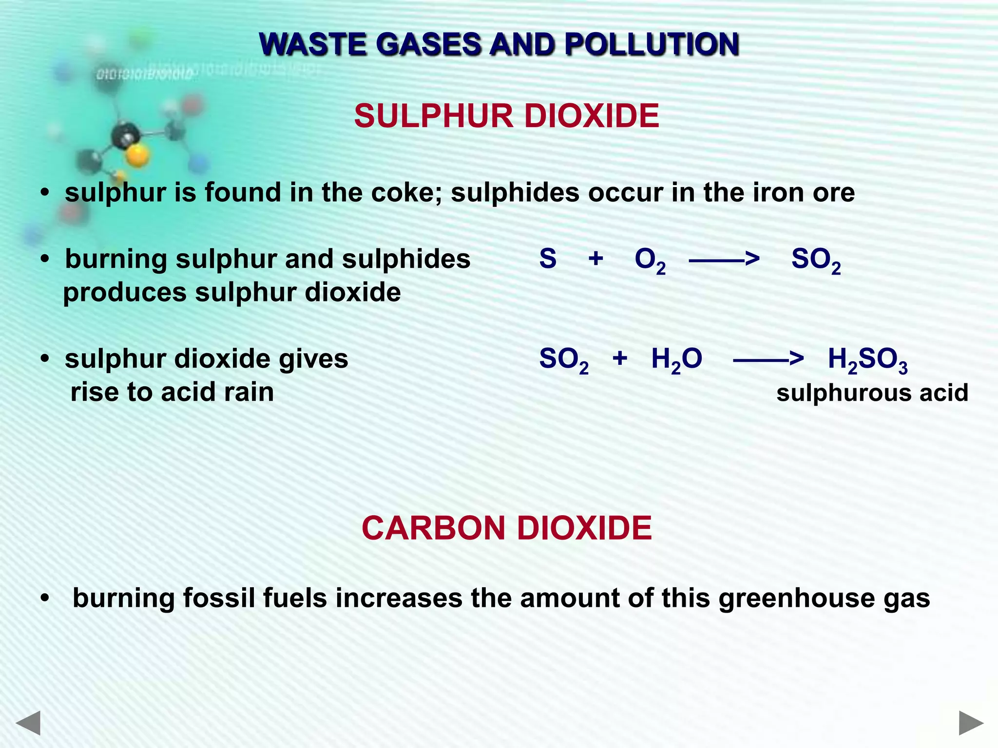 WASTE GASES AND POLLUTION

                          SULPHUR DIOXIDE

• sulphur is found in the coke; sulphides occur in the iron ore

• burning sulphur and sulphides       S   +   O2 ——>      SO2
  produces sulphur dioxide

• sulphur dioxide gives               SO2 + H2O      ——> H2SO3
  rise to acid rain                                     sulphurous acid




                          CARBON DIOXIDE

• burning fossil fuels increases the amount of this greenhouse gas
 