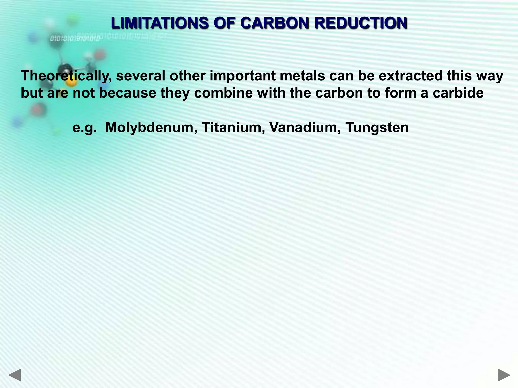 LIMITATIONS OF CARBON REDUCTION


Theoretically, several other important metals can be extracted this way
but are not because they combine with the carbon to form a carbide

       e.g. Molybdenum, Titanium, Vanadium, Tungsten
 