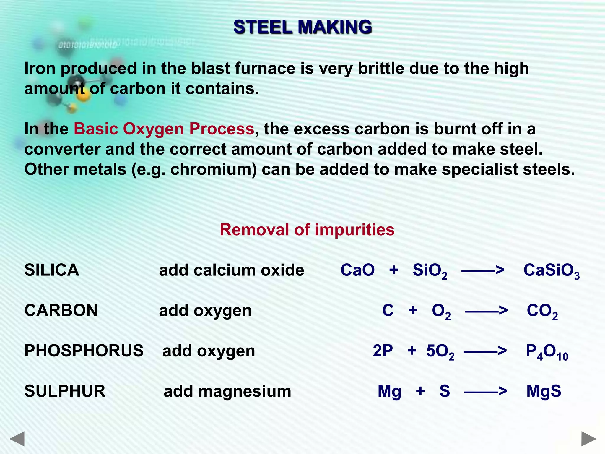 STEEL MAKING

Iron produced in the blast furnace is very brittle due to the high
amount of carbon it contains.

In the Basic Oxygen Process, the excess carbon is burnt off in a
converter and the correct amount of carbon added to make steel.
Other metals (e.g. chromium) can be added to make specialist steels.


                         Removal of impurities

SILICA           add calcium oxide       CaO + SiO2 ——>          CaSiO3

CARBON           add oxygen                   C + O2 ——>         CO2

PHOSPHORUS        add oxygen                 2P + 5O2 ——>        P4O10

SULPHUR           add magnesium               Mg + S ——>         MgS
 