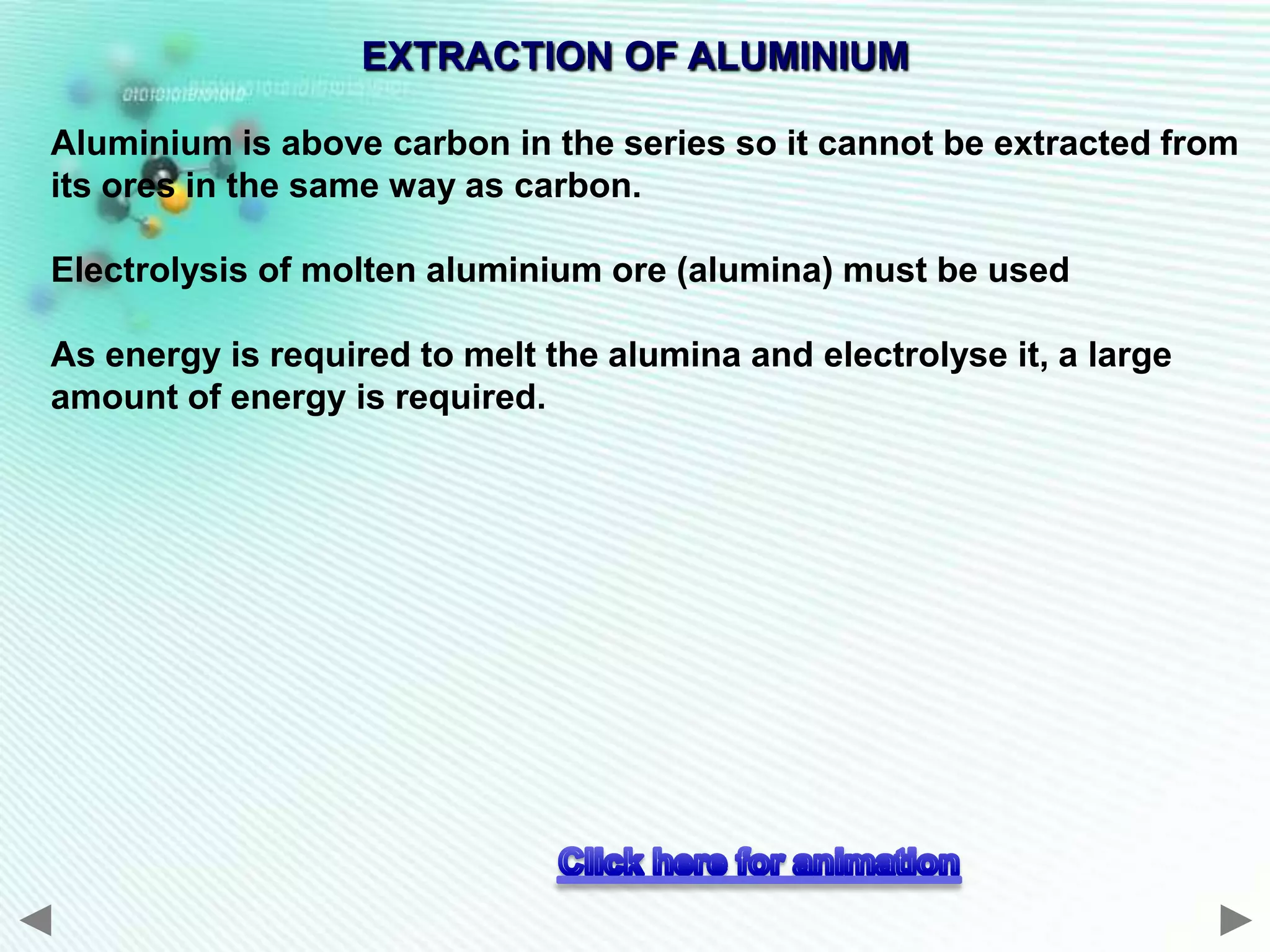 EXTRACTION OF ALUMINIUM

Aluminium is above carbon in the series so it cannot be extracted from
its ores in the same way as carbon.

Electrolysis of molten aluminium ore (alumina) must be used

As energy is required to melt the alumina and electrolyse it, a large
amount of energy is required.
 