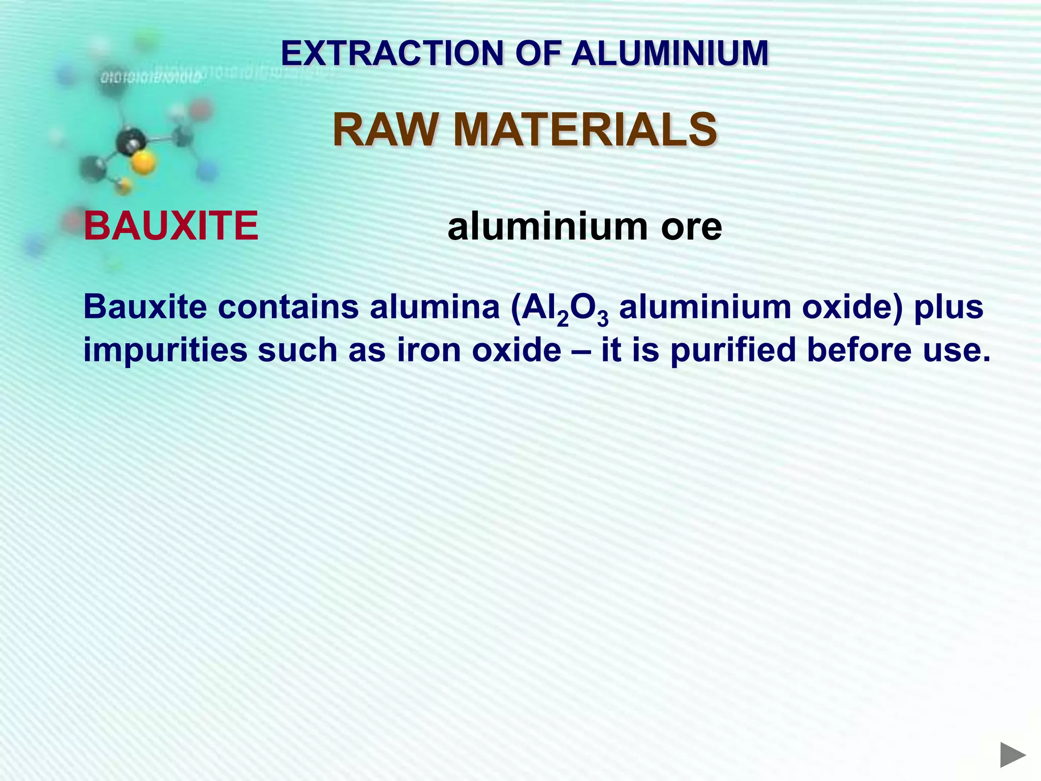 EXTRACTION OF ALUMINIUM

               RAW MATERIALS

BAUXITE                aluminium ore
Bauxite contains alumina (Al2O3 aluminium oxide) plus
impurities such as iron oxide – it is purified before use.
 