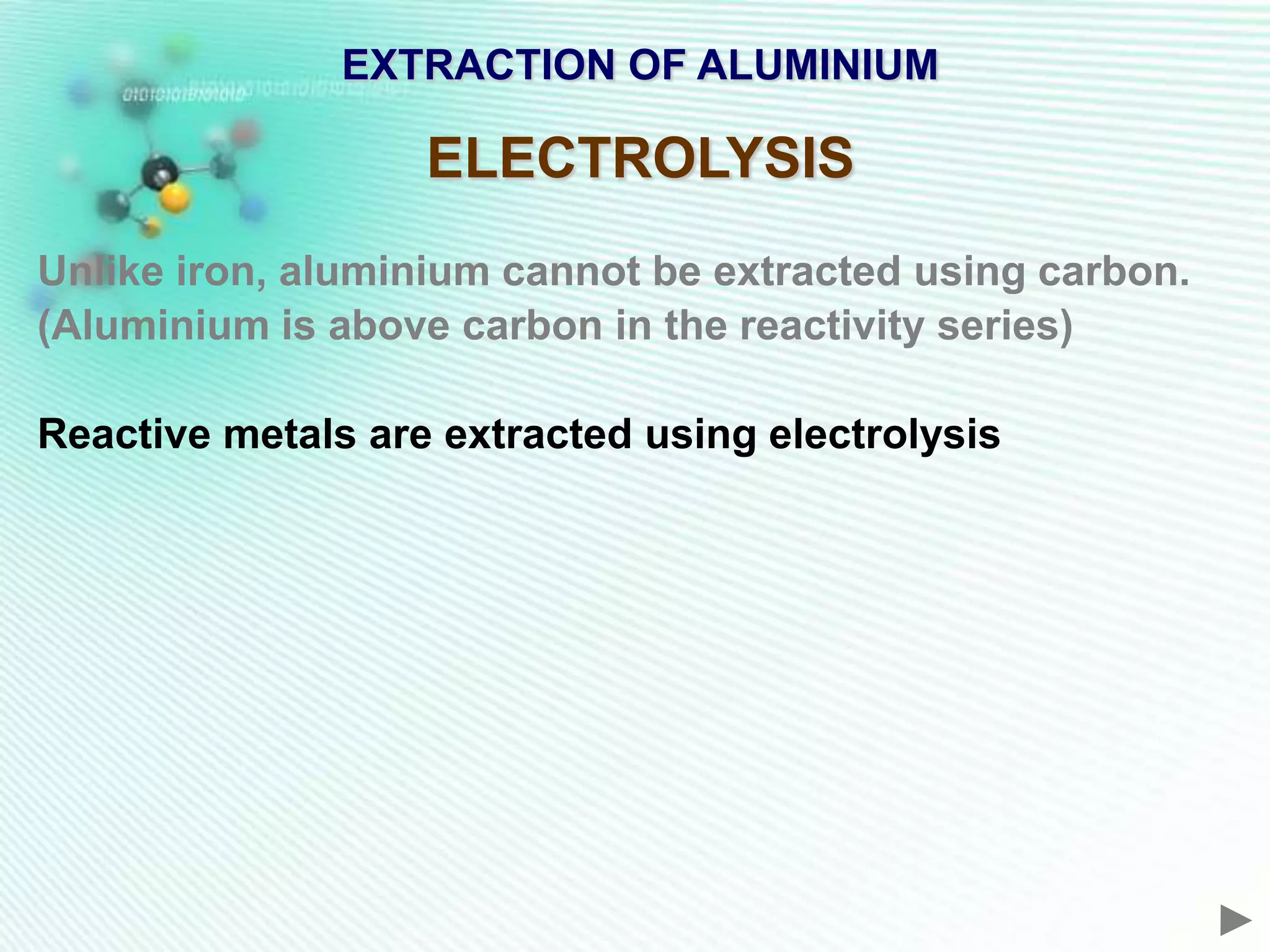 EXTRACTION OF ALUMINIUM

                   ELECTROLYSIS
Unlike iron, aluminium cannot be extracted using carbon.
(Aluminium is above carbon in the reactivity series)

Reactive metals are extracted using electrolysis
 