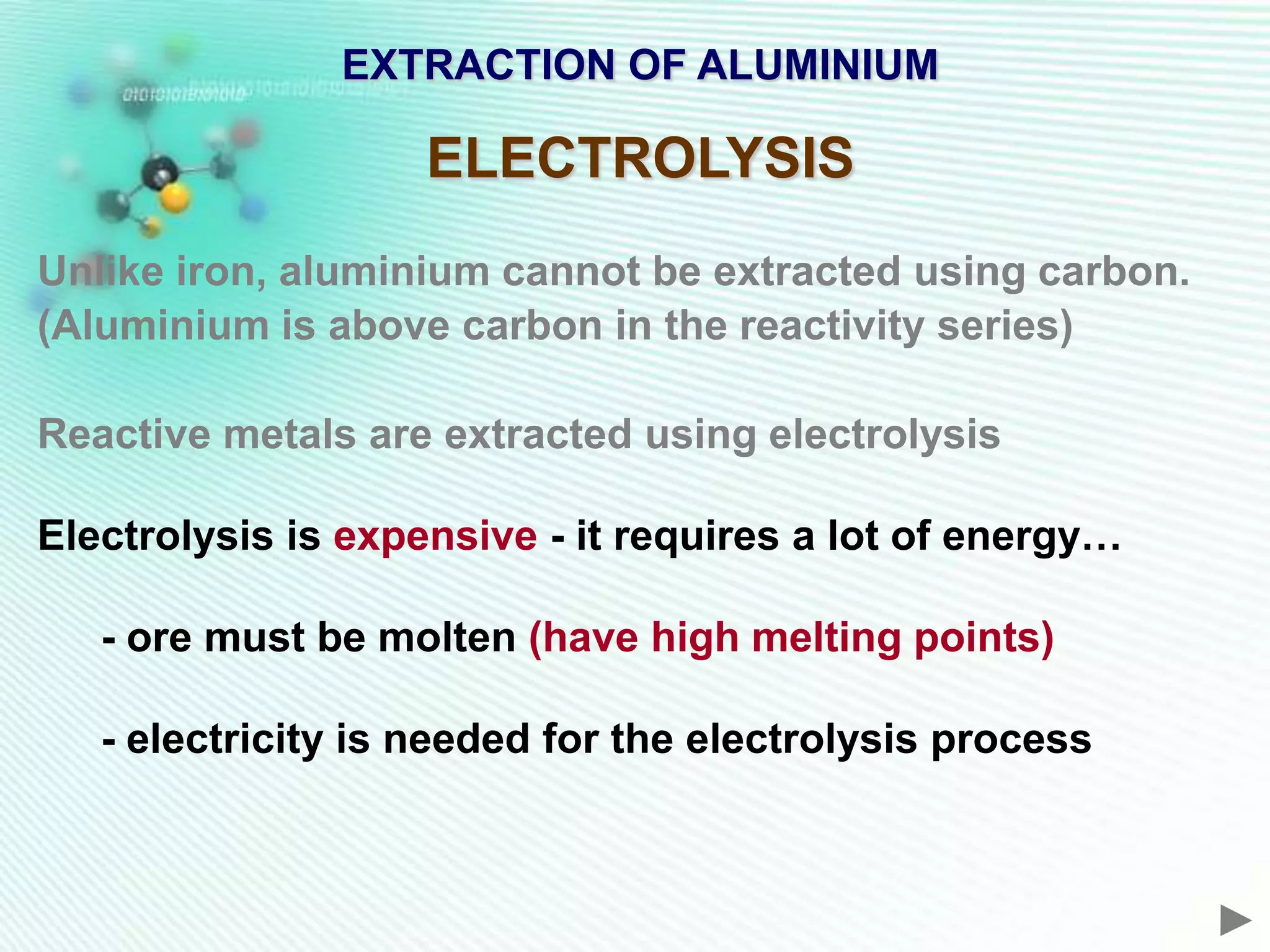 EXTRACTION OF ALUMINIUM

                    ELECTROLYSIS
Unlike iron, aluminium cannot be extracted using carbon.
(Aluminium is above carbon in the reactivity series)

Reactive metals are extracted using electrolysis

Electrolysis is expensive - it requires a lot of energy…

   - ore must be molten (have high melting points)

   - electricity is needed for the electrolysis process
 