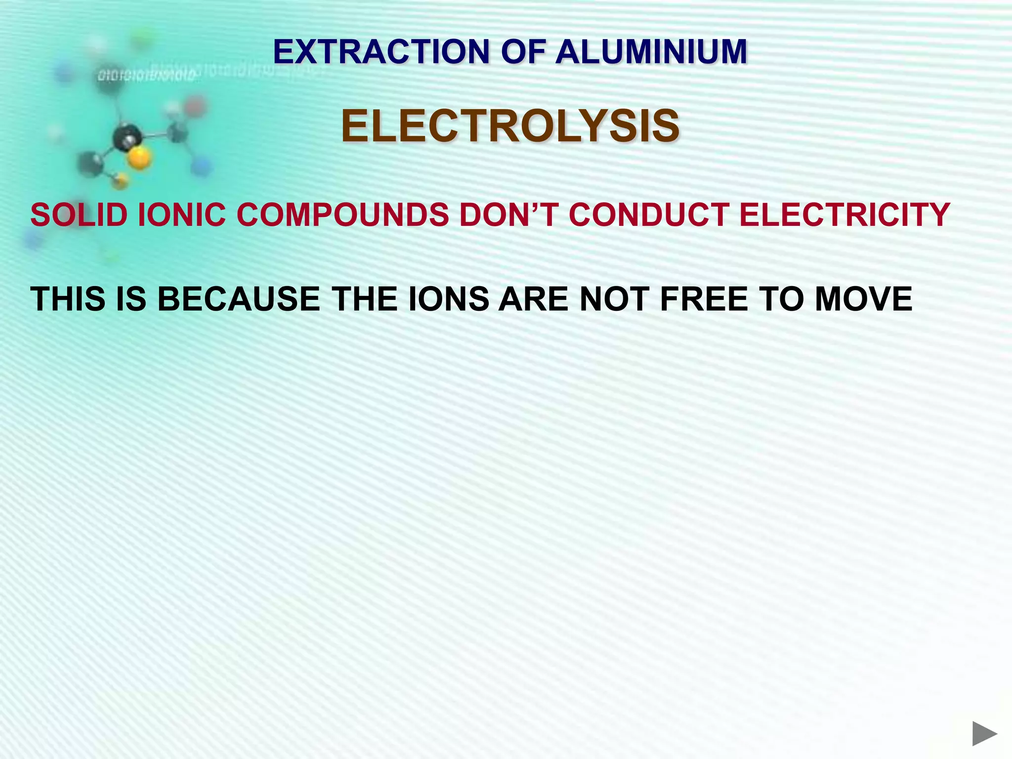EXTRACTION OF ALUMINIUM

               ELECTROLYSIS
SOLID IONIC COMPOUNDS DON’T CONDUCT ELECTRICITY

THIS IS BECAUSE THE IONS ARE NOT FREE TO MOVE
 