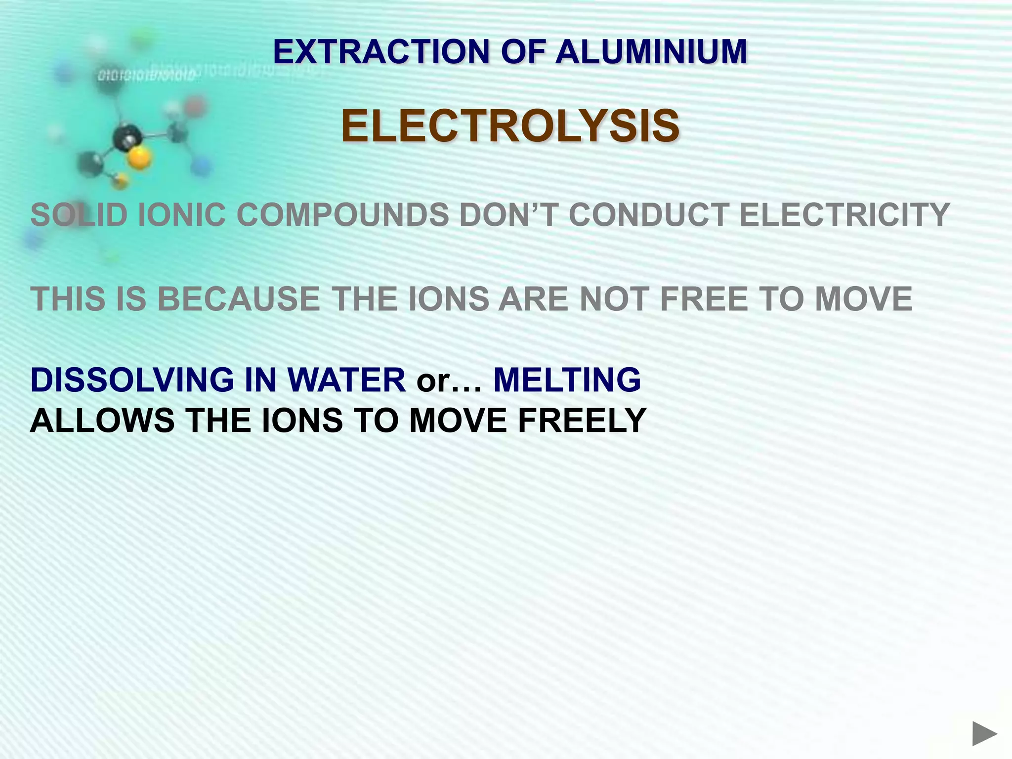 EXTRACTION OF ALUMINIUM

               ELECTROLYSIS
SOLID IONIC COMPOUNDS DON’T CONDUCT ELECTRICITY

THIS IS BECAUSE THE IONS ARE NOT FREE TO MOVE

DISSOLVING IN WATER or… MELTING
ALLOWS THE IONS TO MOVE FREELY
 