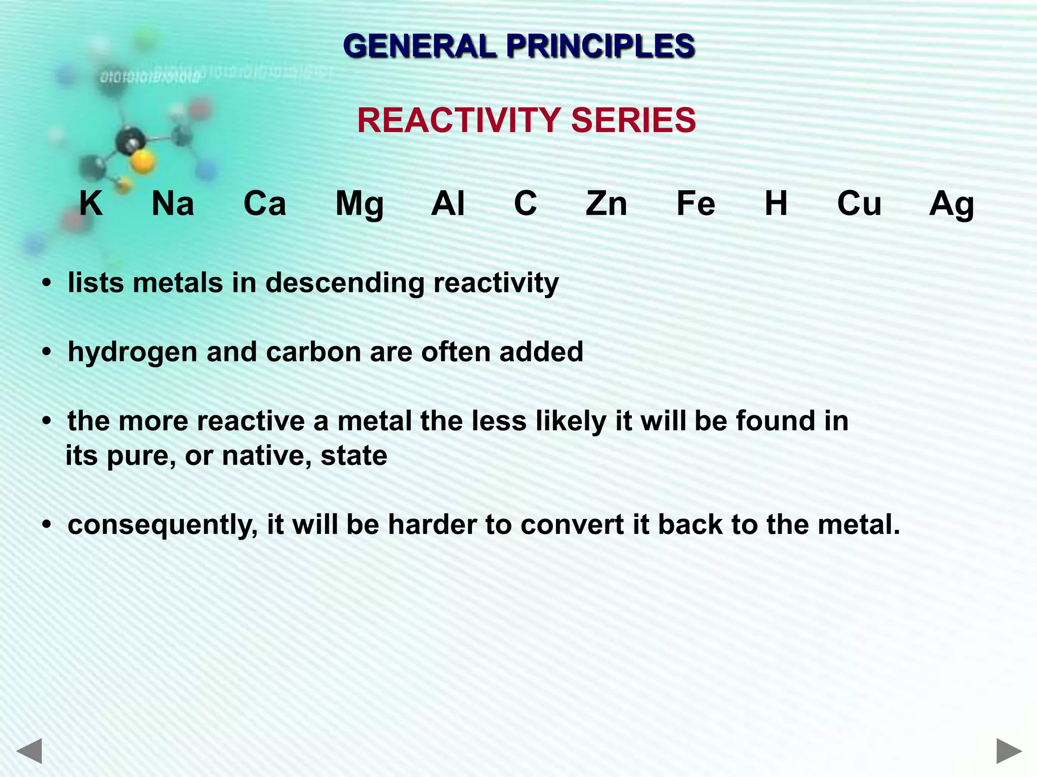 GENERAL PRINCIPLES

                        REACTIVITY SERIES

  K     Na     Ca     Mg      Al    C     Zn     Fe     H     Cu     Ag

• lists metals in descending reactivity

• hydrogen and carbon are often added

• the more reactive a metal the less likely it will be found in
  its pure, or native, state

• consequently, it will be harder to convert it back to the metal.
 