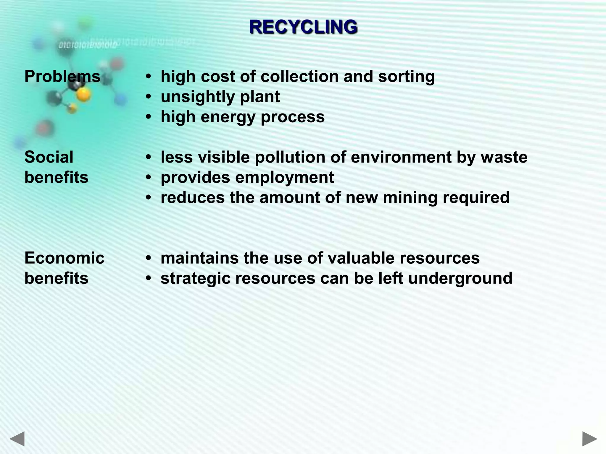 RECYCLING

Problems   • high cost of collection and sorting
           • unsightly plant
           • high energy process

Social     • less visible pollution of environment by waste
benefits   • provides employment
           • reduces the amount of new mining required


Economic   • maintains the use of valuable resources
benefits   • strategic resources can be left underground
 