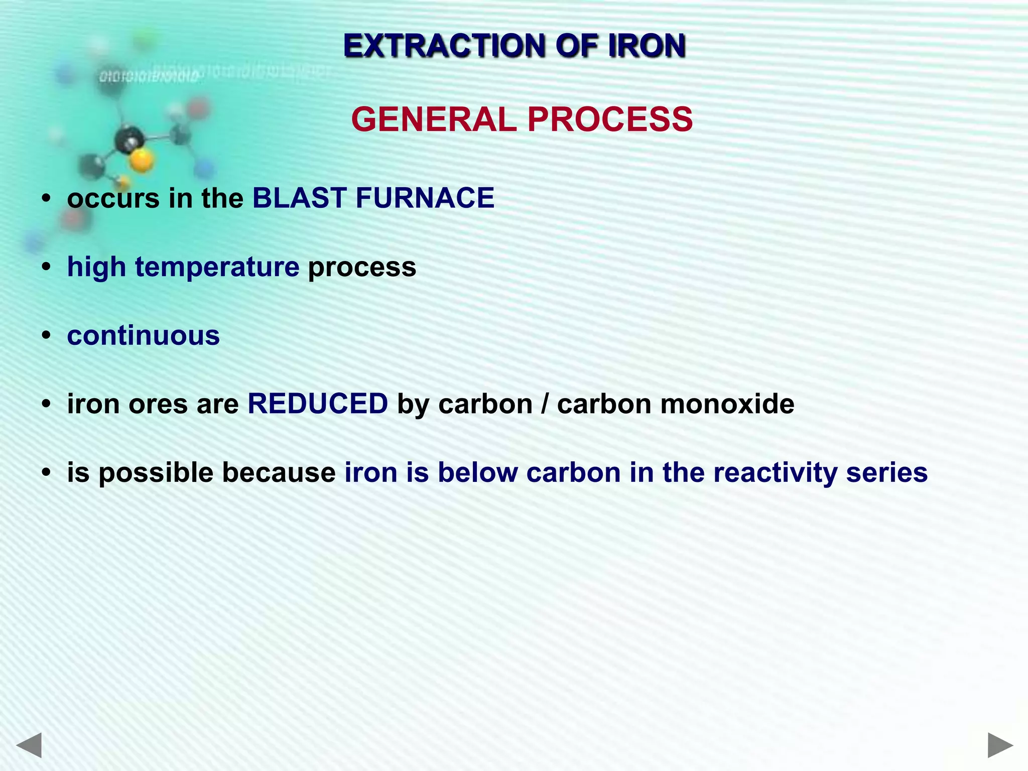 EXTRACTION OF IRON

                       GENERAL PROCESS

• occurs in the BLAST FURNACE

• high temperature process

• continuous

• iron ores are REDUCED by carbon / carbon monoxide

• is possible because iron is below carbon in the reactivity series
 
