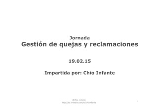 1
Jornada
Gestión de quejas y reclamaciones
19.02.15
Impartida por: Chío Infante
@chio_infante                                  
http://es.linkedin.com/in/chioinfante
 