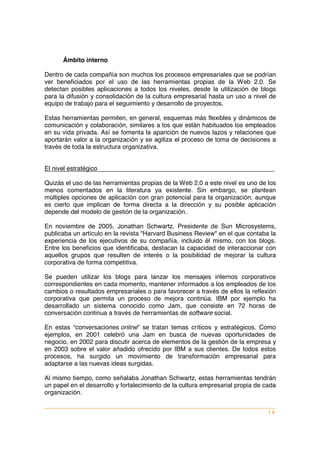 Ámbito interno

Dentro de cada compañía son muchos los procesos empresariales que se podrían
ver beneficiados por el uso de las herramientas propias de la Web 2.0. Se
detectan posibles aplicaciones a todos los niveles, desde la utilización de blogs
para la difusión y consolidación de la cultura empresarial hasta un uso a nivel de
equipo de trabajo para el seguimiento y desarrollo de proyectos.

Estas herramientas permiten, en general, esquemas más flexibles y dinámicos de
comunicación y colaboración, similares a los que están habituados los empleados
en su vida privada. Así se fomenta la aparición de nuevos lazos y relaciones que
aportarán valor a la organización y se agiliza el proceso de toma de decisiones a
través de toda la estructura organizativa.


El nivel estratégico

Quizás el uso de las herramientas propias de la Web 2.0 a este nivel es uno de los
menos comentados en la literatura ya existente. Sin embargo, se plantean
múltiples opciones de aplicación con gran potencial para la organización, aunque
es cierto que implican de forma directa a la dirección y su posible aplicación
depende del modelo de gestión de la organización.

En noviembre de 2005, Jonathan Schwartz, Presidente de Sun Microsystems,
publicaba un artículo en la revista "Harvard Business Review" en el que contaba la
experiencia de los ejecutivos de su compañía, incluido él mismo, con los blogs.
Entre los beneficios que identificaba, destacan la capacidad de interaccionar con
aquellos grupos que resulten de interés o la posibilidad de mejorar la cultura
corporativa de forma competitiva.

Se pueden utilizar los blogs para lanzar los mensajes internos corporativos
correspondientes en cada momento, mantener informados a los empleados de los
cambios o resultados empresariales o para favorecer a través de ellos la reflexión
corporativa que permita un proceso de mejora continúa. IBM por ejemplo ha
desarrollado un sistema conocido como Jam, que consiste en 72 horas de
conversación continua a través de herramientas de software social.

En estas “conversaciones online” se tratan temas críticos y estratégicos. Como
ejemplos, en 2001 celebró una Jam en busca de nuevas oportunidades de
negocio, en 2002 para discutir acerca de elementos de la gestión de la empresa y
en 2003 sobre el valor añadido ofrecido por IBM a sus clientes. De todos estos
procesos, ha surgido un movimiento de transformación empresarial para
adaptarse a las nuevas ideas surgidas.

Al mismo tiempo, como señalaba Jonathan Schwartz, estas herramientas tendrán
un papel en el desarrollo y fortalecimiento de la cultura empresarial propia de cada
organización.


                                                                                 |4
 