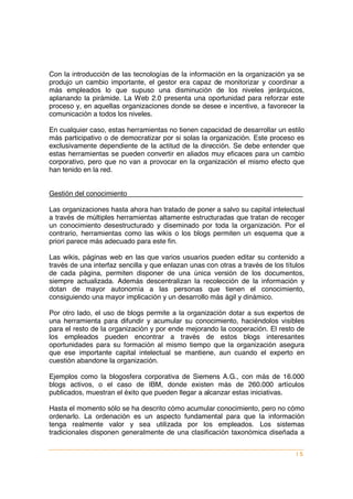 Con la introducción de las tecnologías de la información en la organización ya se
produjo un cambio importante, el gestor era capaz de monitorizar y coordinar a
más empleados lo que supuso una disminución de los niveles jerárquicos,
aplanando la pirámide. La Web 2.0 presenta una oportunidad para reforzar este
proceso y, en aquellas organizaciones donde se desee e incentive, a favorecer la
comunicación a todos los niveles.

En cualquier caso, estas herramientas no tienen capacidad de desarrollar un estilo
más participativo o de democratizar por si solas la organización. Este proceso es
exclusivamente dependiente de la actitud de la dirección. Se debe entender que
estas herramientas se pueden convertir en aliados muy eficaces para un cambio
corporativo, pero que no van a provocar en la organización el mismo efecto que
han tenido en la red.


Gestión del conocimiento

Las organizaciones hasta ahora han tratado de poner a salvo su capital intelectual
a través de múltiples herramientas altamente estructuradas que tratan de recoger
un conocimiento desestructurado y diseminado por toda la organización. Por el
contrario, herramientas como las wikis o los blogs permiten un esquema que a
priori parece más adecuado para este fin.

Las wikis, páginas web en las que varios usuarios pueden editar su contenido a
través de una interfaz sencilla y que enlazan unas con otras a través de los títulos
de cada página, permiten disponer de una única versión de los documentos,
siempre actualizada. Además descentralizan la recolección de la información y
dotan de mayor autonomía a las personas que tienen el conocimiento,
consiguiendo una mayor implicación y un desarrollo más ágil y dinámico.

Por otro lado, el uso de blogs permite a la organización dotar a sus expertos de
una herramienta para difundir y acumular su conocimiento, haciéndolos visibles
para el resto de la organización y por ende mejorando la cooperación. El resto de
los empleados pueden encontrar a través de estos blogs interesantes
oportunidades para su formación al mismo tiempo que la organización asegura
que ese importante capital intelectual se mantiene, aun cuando el experto en
cuestión abandone la organización.

Ejemplos como la blogosfera corporativa de Siemens A.G., con más de 16.000
blogs activos, o el caso de IBM, donde existen más de 260.000 artículos
publicados, muestran el éxito que pueden llegar a alcanzar estas iniciativas.

Hasta el momento sólo se ha descrito cómo acumular conocimiento, pero no cómo
ordenarlo. La ordenación es un aspecto fundamental para que la información
tenga realmente valor y sea utilizada por los empleados. Los sistemas
tradicionales disponen generalmente de una clasificación taxonómica diseñada a


                                                                                 |5
 