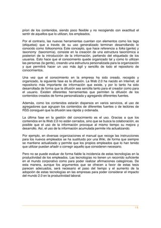 priori de los contenidos, siendo poco flexible y no recogiendo con exactitud el
sentir de aquellos que lo utilizan, los empleados.

Por el contrario, las nuevas herramientas cuentan con elementos como los tags
(etiquetas) que a través de su uso generalizado terminan desarrollando lo
conocido como folksonomía. Este concepto, que hace referencia a folks (gente) y
taxonomy (taxonomía), consiste en la creación de una estructura taxonómica a
posteriori de la introducción de la información, partiendo del etiquetado de los
usuarios. Esto hace que el conocimiento quede organizado tal y como lo utilizan
las personas (la gente), creando una estructura personalizada para la organización
y que permitirá hacer un uso más ágil y sencillo de todo el repositorio de
conocimientos.

Una vez que el conocimiento en la empresa ha sido creado, recogido y
organizado, la siguiente fase es la difusión. La Web 2.0 ha nacido en Internet, el
repositorio más importante de información que existe, y por lo tanto ha sido
desarrollada de forma que la difusión sea sencilla tanto para el creador como para
el usuario. Existen diferentes herramientas que permiten la difusión de los
contenidos creados de forma personalizada y agregando diferentes fuentes.

Además, como los contenidos estarán dispersos en varios servicios, el uso de
agregadores que agrupan los contenidos de diferentes fuentes o de lectores de
RSS consiguen que la difusión sea rápida y ordenada.

La última fase en la gestión del conocimiento es el uso. Gracias a que los
contenidos en la Web 2.0 no están cerrados, sino que se busca la colaboración, es
posible que el uso de la información provoque al mismo tiempo su mejora y
desarrollo. Así, el uso de la información acumulada permite irla actualizando.

Por ejemplo, en diversas organizaciones el manual que recoge las instrucciones
para los nuevos empleados se ha sustituido por una Wiki, de forma que siempre
se mantiene actualizado y permite que los propios empleados que lo han tenido
que utilizar puedan añadir o corregir aquello que consideren necesario.

Pero no se puede evaluar de forma fiable la incidencia de estas tecnologías en la
productividad de los empleados. Las tecnologías no tienen un recorrido suficiente
en el mundo corporativo como para poder realizar afirmaciones categóricas. De
esta manera, aunque los argumentos que se ofrecen a favor de estas tesis
parecen adecuados, será necesario el paso del tiempo y el aumento de la
adopción de estas tecnologías en las empresas para poder considerar el impacto
del mundo 2.0 en la productividad laboral.




                                                                               |6
 