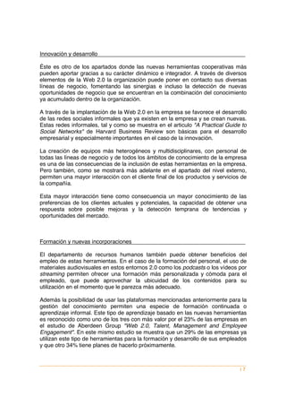 Innovación y desarrollo

Éste es otro de los apartados donde las nuevas herramientas cooperativas más
pueden aportar gracias a su carácter dinámico e integrador. A través de diversos
elementos de la Web 2.0 la organización puede poner en contacto sus diversas
líneas de negocio, fomentando las sinergias e incluso la detección de nuevas
oportunidades de negocio que se encuentran en la combinación del conocimiento
ya acumulado dentro de la organización.

A través de la implantación de la Web 2.0 en la empresa se favorece el desarrollo
de las redes sociales informales que ya existen en la empresa y se crean nuevas.
Estas redes informales, tal y como se muestra en el articulo "A Practical Guide to
Social Networks" de Harvard Business Review son básicas para el desarrollo
empresarial y especialmente importantes en el caso de la innovación.

La creación de equipos más heterogéneos y multidisciplinares, con personal de
todas las líneas de negocio y de todos los ámbitos de conocimiento de la empresa
es una de las consecuencias de la inclusión de estas herramientas en la empresa.
Pero también, como se mostrará más adelante en el apartado del nivel externo,
permiten una mayor interacción con el cliente final de los productos y servicios de
la compañía.

Esta mayor interacción tiene como consecuencia un mayor conocimiento de las
preferencias de los clientes actuales y potenciales, la capacidad de obtener una
respuesta sobre posible mejoras y la detección temprana de tendencias y
oportunidades del mercado.



Formación y nuevas incorporaciones

El departamento de recursos humanos también puede obtener beneficios del
empleo de estas herramientas. En el caso de la formación del personal, el uso de
materiales audiovisuales en estos entornos 2.0 como los podcasts o los vídeos por
streaming permiten ofrecer una formación más personalizada y cómoda para el
empleado, que puede aprovechar la ubicuidad de los contenidos para su
utilización en el momento que le parezca más adecuado.

Además la posibilidad de usar las plataformas mencionadas anteriormente para la
gestión del conocimiento permiten una especie de formación continuada o
aprendizaje informal. Este tipo de aprendizaje basado en las nuevas herramientas
es reconocido como uno de los tres con más valor por el 23% de las empresas en
el estudio de Aberdeen Group "Web 2.0, Talent, Management and Employee
Engagement". En este mismo estudio se muestra que un 29% de las empresas ya
utilizan este tipo de herramientas para la formación y desarrollo de sus empleados
y que otro 34% tiene planes de hacerlo próximamente.



                                                                                |7
 