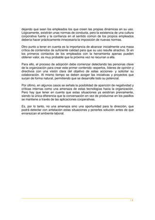 dejando que sean los empleados los que creen las propias dinámicas en su uso.
Lógicamente, existirán unas normas de conducta, pero la existencia de una cultura
corporativa fuerte y la confianza en el sentido común de los propios empleados
debería hacer prácticamente innecesaria la imposición de nuevas normas.

Otro punto a tener en cuenta es la importancia de alcanzar inicialmente una masa
crítica de contenidos de suficiente calidad para que su uso resulte atractivo. Si en
los primeros contactos de los empleados con la herramienta apenas pueden
obtener valor, es muy probable que la próxima vez no recurran a ella.

Para ello, el proceso de adopción debe comenzar detectando las personas clave
de la organización para crear este primer contenido -expertos, líderes de opinión y
directivos con una visión clara del objetivo de estas acciones- y solicitar su
colaboración. Al mismo tiempo se deben acoger las iniciativas y proyectos que
surjan de forma natural, permitiendo que se desarrolle todo su potencial.

Por último, en algunos casos se señala la posibilidad de aparición de negatividad y
críticas internas como una amenaza de estas tecnologías hacia la organización.
Pero hay que tener en cuenta que estas situaciones ya existirían previamente,
siendo la única diferencia que la conversación en vez de producirse en los pasillos
se mantiene a través de las aplicaciones cooperativas.

Es, por lo tanto, no una amenaza sino una oportunidad para la dirección, que
podrá detectar con antelación estas situaciones y ponerles solución antes de que
enrarezcan el ambiente laboral.




                                                                                 |9
 