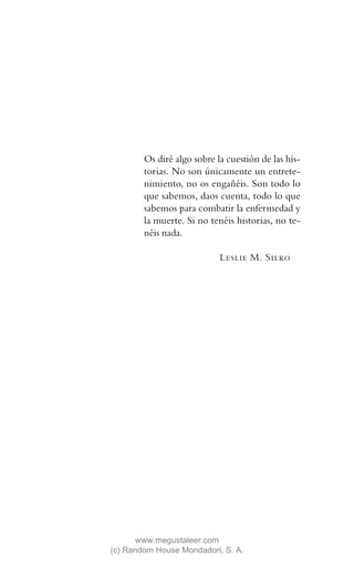Os diré algo sobre la cuestión de las his-
        torias. No son únicamente un entrete-
        nimiento, no os engañéis. Son todo lo
        que sabemos, daos cuenta, todo lo que
        sabemos para combatir la enfermedad y
        la muerte. Si no tenéis historias, no te-
        néis nada.

                            Leslie M. Silko




       www.megustaleer.com
(c) Random House Mondadori, S. A.
 