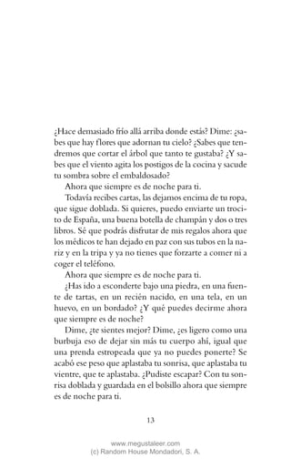 ¿Hace demasiado frío allá arriba donde estás? Dime: ¿sa-
bes que hay f lores que adornan tu cielo? ¿Sabes que ten-
dremos que cortar el árbol que tanto te gustaba? ¿Y sa-
bes que el viento agita los postigos de la cocina y sacude
tu sombra sobre el embaldosado?
    Ahora que siempre es de noche para ti.
    Todavía recibes cartas, las dejamos encima de tu ropa,
que sigue doblada. Si quieres, puedo enviarte un troci-
to de España, una buena botella de champán y dos o tres
libros. Sé que podrás disfrutar de mis regalos ahora que
los médicos te han dejado en paz con sus tubos en la na-
riz y en la tripa y ya no tienes que forzarte a comer ni a
coger el teléfono.
    Ahora que siempre es de noche para ti.
    ¿Has ido a esconderte bajo una piedra, en una fuen-
te de tartas, en un recién nacido, en una tela, en un
huevo, en un bordado? ¿Y qué puedes decirme ahora
que siempre es de noche?
    Dime, ¿te sientes mejor? Dime, ¿es ligero como una
burbuja eso de dejar sin más tu cuerpo ahí, igual que
una prenda estropeada que ya no puedes ponerte? Se
acabó ese peso que aplastaba tu sonrisa, que aplastaba tu
vientre, que te aplastaba. ¿Pudiste escapar? Con tu son-
risa doblada y guardada en el bolsillo ahora que siempre
es de noche para ti.

                           13

                 www.megustaleer.com
          (c) Random House Mondadori, S. A.
 
