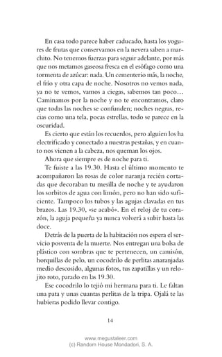En casa todo parece haber caducado, hasta los yogu-
res de frutas que conservamos en la nevera saben a mar-
chito. No tenemos fuerzas para seguir adelante, por más
que nos metamos gaseosa fresca en el esófago como una
tormenta de azúcar: nada. Un cementerio más, la noche,
el frío y otra capa de noche. Nosotros no vemos nada,
ya no te vemos, vamos a ciegas, sabemos tan poco…
Caminamos por la noche y no te encontramos, claro
que todas las noches se confunden; noches negras, re-
cias como una tela, pocas estrellas, todo se parece en la
oscuridad.
    Es cierto que están los recuerdos, pero alguien los ha
electrificado y conectado a nuestras pestañas, y en cuan-
to nos vienen a la cabeza, nos queman los ojos.
    Ahora que siempre es de noche para ti.
    Te fuiste a las 19.30. Hasta el último momento te
acompañaron las rosas de color naranja recién corta-
das que decoraban tu mesilla de noche y te ayudaron
los sorbitos de agua con limón, pero no han sido sufi-
ciente. Tampoco los tubos y las agujas clavadas en tus
brazos. Las 19.30, «se acabó». En el reloj de tu cora-
zón, la aguja pequeña ya nunca volverá a subir hasta las
doce.
    Detrás de la puerta de la habitación nos espera el ser-
vicio posventa de la muerte. Nos entregan una bolsa de
plástico con sombras que te pertenecen, un camisón,
horquillas de pelo, un cocodrilo de perlitas anaranjadas
medio descosido, algunas fotos, tus zapatillas y un relo-
jito roto, parado en las 19.30.
    Ese cocodrilo lo tejió mi hermana para ti. Le faltan
una pata y unas cuantas perlitas de la tripa. Ojalá te las
hubieras podido llevar contigo.

                            14

                    www.megustaleer.com
             (c) Random House Mondadori, S. A.
 