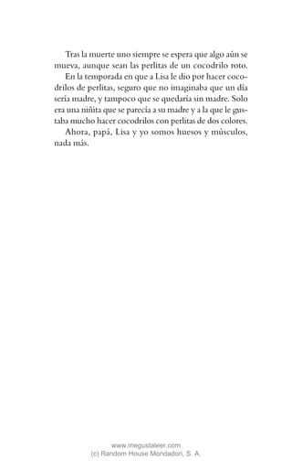 Tras la muerte uno siempre se espera que algo aún se
mueva, aunque sean las perlitas de un cocodrilo roto.
   En la temporada en que a Lisa le dio por hacer coco-
drilos de perlitas, seguro que no imaginaba que un día
sería madre, y tampoco que se quedaría sin madre. Solo
era una niñita que se parecía a su madre y a la que le gus-
taba mucho hacer cocodrilos con perlitas de dos colores.
   Ahora, papá, Lisa y yo somos huesos y músculos,
nada más.




                  www.megustaleer.com
           (c) Random House Mondadori, S. A.
 